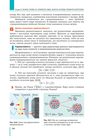 154
Розділ IV. ФІЗИКА АТОМА ТА АТОМНОГО ЯДРА. ФІЗИЧНІ ОСНОВИ АТОМНОЇ ЕНЕРГЕТИКИ
паперу (0,1 мм), щоб зупинити α-частинки; β-випромінювання повністю по-
глинається, наприклад, алюмінієвою пластинкою завтовшки 1 мм (рис. 23.6).
Найважче захиститися від γ-випромінювання — воно проникає
крізь доволі товсті шари матеріалів. В окремих випадках для захисту від
γ-випромінювання необхідні бетонні стіни завтовшки кілька метрів.
5
Даємо означення радіоактивності
Вивчення радіоактивності показало, що радіоактивне випроміню-
вання є наслідком перетворень ядер атомів. Причому ці перетворення
відбуваються довільно (без жодних причин), їх не можна прискорити
або сповільнити, вони не залежать від зовнішнього впливу, тобто на них	
не впливають зміни тиску й температури, дія магнітного та електричного
полів, хімічні реакції, зміна освітленості тощо.
Радіоактивність — здатність ядер радіонуклідів довільно перетворюватися
на ядра інших елементів із випромінюванням мікрочастинок.
Випромінюючи α- чи β-частинки, вихідне (материнське) ядро перетво-
рюється на ядро атома іншого елемента (дочірнє ядро); α- і β-розпади можуть
супроводжуватися γ-випромінюванням. З’ясовано, що радіоактивні перетво-
рення підпорядковуються так званим правилам зміщення.
1. Під час α-розпаду кількість нуклонів у ядрі зменшується на 4, про-
тонів — на 2, тому утворюється ядро елемента, порядковий номер якого на
2 одиниці менший від порядкового номера вихідного елемента (рис. 23.7):
Z
A
Z
A
X He+ Y
→ −
−
2
4
2
4
.
2. Під час β-розпаду кількість нуклонів в ядрі не змінюється, при
цьому кількість протонів збільшується на 1, тому утворюється ядро еле-
мента, порядковий номер якого на одиницю більший за порядковий номер
вихідного елемента (рис. 23.8):
Z
A
Z
A
X + Y
→ − +
1
0
1
e .
Відомо, що Радон 86
222
Rn
( ) є α-радіо­
активним. Ядро якого елемента
утвориться в результаті α-розпаду Радону?
Рис. 23.6. Захист від радіоактивного
випромінювання
Папір Алюміній Бетон
a
b
γ
Рис. 23.7. Під час α-розпаду материнське
ядро спонтанно розпадається на дві частини:
α-частинку і дочірнє (нове) ядро
Материнське
ядро
Дочірнє ядро
a-частинка
a
2
4
He
90
234
Th
92
238
2
4
90
234
U He + Th
→
92
238
U
Право для безоплатного розміщення підручника в мережі Інтернет має
Міністерство освіти і науки України http://mon.gov.ua/ та Інститут модернізації змісту освіти https://imzo.gov.ua
 