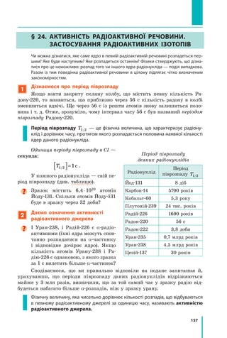 157
§ 24. Активність радіоактивної речовини.
Застосування радіоактивних ізотопів
	 Чи можна дізнатися, яке саме ядро в певній радіоактивній речовині розпадеться пер-
шим? Яке буде наступним? Яке розпадеться останнім? Фізики стверджують, що дізна-
тися про це неможливо: розпад того чи іншого ядра радіонукліда — подія випадкова.
Разом із тим поведінка радіоактивної речовини в цілому підлягає чітко визначеним
закономірностям.
1
Дізнаємося про період піврозпаду
Якщо взяти закриту скляну колбу, що містить певну кількість Ра-
дону-220, то виявиться, що приблизно через 56 с кількість радону в колбі
зменшиться вдвічі. Ще через 56 с із решти атомів знову залишиться поло-
вина і т. д. Отже, зрозуміло, чому інтервал часу 56 с був названий періодом
піврозпаду Радону-220.
Період піврозпаду T1/2 — це фізична величина, що характеризує радіону-
клід і дорівнює часу, протягом якого розпадається половина наявної кількості
ядер даного радіонукліда.
Одиниця періоду піврозпаду в СІ —
секунда:
T1/2



 =1с .
У кожного радіонукліда — свій пе-
ріод піврозпаду (див. таблицю).

Зразок містить 6,4 ⋅ 1020 атомів
Йоду-131. Скільки атомів Йоду-131
буде в зразку через 32 доби?
2
Даємо означення активності
радіоактивного джерела

І Уран-238, і Радій-226 є a-радіо­
активними (їхні ядра можуть спон-
танно розпадатися на α-частинку
і  відповідне дочірнє ядро). Якщо
кількість атомів Урану-238 і  Ра-
дію-226 є однаковою, з якого зразка
за 1 с вилетить більше α-частинок?
Сподіваємося, що ви правильно відповіли на подане запитання й,	
урахувавши, що періоди піврозпаду даних радіонуклідів відрізняються
майже у  3  млн разів, визначили, що за той самий час у зразку радію від-
будеться набагато більше α-розпадів, ніж у зразку урану.
Фізичну величину, яка чисельно дорівнює кількості розпадів, що відбуваються
в певному радіоактивному джерелі за одиницю часу, називають активністю
радіоактивного джерела.
Період піврозпаду
деяких радіонуклідів
Радіонуклід
Період
піврозпаду T1/2
Йод-131 8 діб
Карбон-14 5700 років
Кобальт-60 5,3 року
Плутоній-239 24 тис. років
Радій-226 1600 років
Радон-220 56 с
Радон-222 3,8 доби
Уран-235 0,7 млрд років
Уран-238 4,5 млрд років
Цезій-137 30 років
Право для безоплатного розміщення підручника в мережі Інтернет має
Міністерство освіти і науки України http://mon.gov.ua/ та Інститут модернізації змісту освіти https://imzo.gov.ua
 