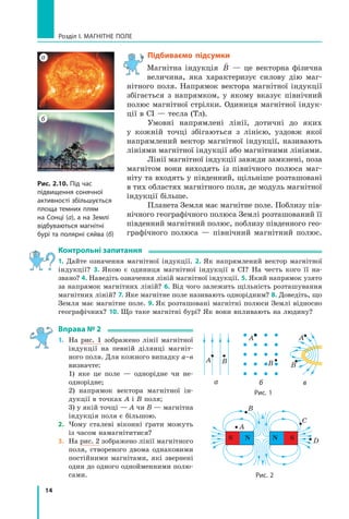 14
Розділ I. МАГНІТНЕ ПОЛЕ
Підбиваємо підсумки
Магнітна індукція

B — це векторна фізична
величина, яка характеризує силову дію маг-
нітного поля. Напрямок вектора магнітної індукції
збігається з напрямком, у якому вказує північний
полюс магнітної стрілки. Одиниця магнітної індук-
ції в СІ — тесла (Тл).
Умовні напрямлені лінії, дотичні до яких
у  кожній точці збігаються з лінією, уздовж якої
напрямлений вектор магнітної індукції, називають
лініями магнітної індукції або магнітними лініями.
Лінії магнітної індукції завжди замкнені, поза
магнітом вони виходять із північного полюса маг-
ніту та входять у південний, щільніше розташовані
в тих областях магнітного поля, де модуль магнітної
індукції більше.
Планета Земля має магнітне поле. Поблизу пів-
нічного географічного полюса Землі розташований її
південний магнітний полюс, поблизу південного гео-
графічного полюса — північний магнітний полюс.
Контрольні запитання
1. Дайте означення магнітної індукції. 2. Як напрямлений вектор магнітної
індукції? 3. Якою є одиниця магнітної індукції в СІ? На честь кого її на-
звано? 4. Наведіть означення ліній магнітної індукції. 5. Який напрямок узято
за напрямок магнітних ліній? 6. Від чого залежить щільність розташування
магнітних ліній? 7. Яке магнітне поле називають однорідним? 8. Доведіть, що
Земля має магнітне поле. 9. Як розташовані магнітні полюси Землі відносно
географічних? 10. Що таке магнітні бурі? Як вони впливають на людину?
Вправа № 2
1.	 На рис. 1 зображено лінії магнітної
індукції на певній ділянці магніт-
ного поля. Для кожного випадку а–в
визначте:
	 1) яке це поле — однорідне чи не­
однорідне;
	 2) напрямок вектора магнітної ін-
дукції в точках А і В поля;
	 3) у якій точці — А чи В — магнітна
індукція поля є більшою.
2.	 Чому сталеві віконні ґрати можуть
із часом намагнітитися?
3.	 На рис. 2 зображено лінії магнітного
поля, створеного двома однаковими
постійними магнітами, які звернені
один до одного однойменними полю-
сами.
Рис. 2.10. Під час
підвищення сонячної
активності збільшується
площа темних плям
на Сонці (а), а на Землі
відбуваються магнітні
бурі та полярні сяйва (б)
а
б
А B
А
B B
А
а б в
S N N S
B
А
C
D
Рис. 2
Рис. 1
Право для безоплатного розміщення підручника в мережі Інтернет має
Міністерство освіти і науки України http://mon.gov.ua/ та Інститут модернізації змісту освіти https://imzo.gov.ua
 