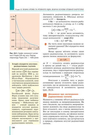 158
Розділ IV. ФІЗИКА АТОМА ТА АТОМНОГО ЯДРА. ФІЗИЧНІ ОСНОВИ АТОМНОЇ ЕНЕРГЕТИКИ
Активність радіоактивного джерела по-
значають символом A. Одиниця актив-
ності в СІ — бекерель.
1 Бк — це активність такого радіо­
активного джерела, в якому за 1  с відбу-
вається 1 акт розпаду:
A
[ ]= = = −
1 1 1 1
Бк с
розп
с
.
1 Бк — це дуже мала активність,
тому використовують позасистемну оди-
ницю активності — кюрі (Кі):
1 Кі = 3,7 · 1010 Бк.

На честь яких науковців названо за-
значені одиниці? Які відкриття вони
зробили?
Якщо зразок містить атоми лише
одного радіонукліда, то активність цього
зразка можна визначити за формулою:
A N
= λ ,
де N — кількість атомів радіонукліда
в  зразку на даний час; λ — стала радіо-
активного розпаду радіонукліда (фізична
величина, яка є характеристикою радіону-
кліда та пов’язана з періодом піврозпаду
співвідношенням: λ =
0 69
,
T1/2
; λ
[ ]= −
1 1
с ).
Оскільки з плином часу в радіо­
активному зразку кількість ядер радіо-
нуклідів, що не розпалися, зменшується,
то зменшується й активність зразка
(рис. 24.1).
3

Дізнаємося про застосування
радіоактивних ізотопів
Наявність у певному об’єкті радіонуклідів
можна виявити за випромінюванням. Ви
вже з’ясували, що активність випроміню-
вання залежить від виду радіо­
нукліда та
його кількості, яка з часом зменшується.
Все це покладено в  основу використання
радіоактивних ізотопів, які фізики навчи-
лися отримувати штучно. Зараз для кож-
ного хімічного елемента, що зустрічається
в природі, отримано штучні радіоактивні
ізотопи.
А, Бк
1600
100
200
400
800
4800 t, роки
0
Рис. 24.1. Графік залежності актив­
ності Радію-226 від часу. Період
піврозпаду Радію-226 — 1600 років
Історія відкриття штучних
радіоактивних ізотопів
Перший штучний радіоактив-
ний ізотоп (15
30
P) був отрима-
ний на початку 1934  р. по-
дружжям Фредеріком і  Ірен
Жоліо-Кюрі. Опромінюючи
α-частинками алюміній, вони
спостерігали випромінюван­
ня
нейтронів, тобто відбувалася
така ядерна реакція:
13
27
2
4
15
30
0
1
Al He P
+ → + n.
Італійський фізик Енріко
Фермі уславив своє ім’я кіль-
кома видатними досягнен-
нями. Однак свою найвищу
нагороду — Нобелівську пре-
мію — учений одержав за
відкриття штучної радіоак-
тивності, спричиненої опро-
мінюванням речовини повіль-
ними нейтронами. Зараз метод
опромінювання нейтронами
широко застосовують у  про-
мисловості для отримання
радіоактивних ізотопів.
Право для безоплатного розміщення підручника в мережі Інтернет має
Міністерство освіти і науки України http://mon.gov.ua/ та Інститут модернізації змісту освіти https://imzo.gov.ua
 