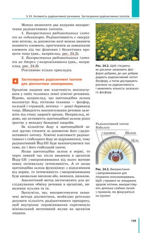 159
§ 24. Активність радіоактивної речовини. Застосування радіоактивних ізотопів
Можна визначити два напрями викорис-
тання радіоактивних ізотопів.
1. Використання радіоактивних ізото-
пів як індикаторів. Радіоактивність є своєрід-
ною міткою, за допомогою якої можна виявити
наявність елемента, простежити за поведінкою
елемента під час фізичних і  біологічних про-
цесів тощо (див., наприклад, рис. 24.2).
2. Використання радіоактивних ізото-
пів як джерел γ-випромінювання (див., напри­
к­
лад, рис. 24.3).
Розглянемо кілька прикладів.
4
Застосовуємо радіоактивні ізотопи
для діагностики захворювань
Організм людини має властивість накопичу-
вати у своїх тканинах певні хімічні речовини.
Відомо, наприклад, що щитоподібна залоза
накопичує йод, кісткова тканина — фосфор,
кальцій і стронцій, печінка — деякі барвники
тощо. Швидкість накопичування речовин зале-
жіть від стану здоров’я органа. Наприклад, ві-
домо, що активність щитоподібної залози різко
зростає у випадку базедової хвороби.
За кількістю йоду в щитоподібній за-
лозі зручно стежити за допомогою його γ-радіо­
активного ізотопу. Хімічні властивості радіоак-
тивного і стабільного йоду не відрізняються, тому
радіоактивний Йод-131 буде накопичуватися так
само, як і його стабільний ізотоп.
Якщо щитоподібна залоза в нормі, то
через певний час після введення в організм
Йоду-131 γ-випромінювання від нього матиме
певну оптимальну інтенсивність. А от якщо
щитоподібна залоза функціонує з відхиленням
від норми, то інтенсивність γ-випромінювання
буде аномально високою або, навпаки, низькою.
Аналогічний метод застосовують для до-
сліджування обміну речовин в організмі, ви-
явлення пухлин та ін.
Зрозуміло, що, використовуючи зазна-
чені методи діагностики, необхідно ретельно
дозувати кількість радіоактивного препарату,
щоб внутрішнє опромінювання спричинило
мінімальний негативний вплив на організм
людини.
Рис. 24.2. Щоб з’ясувати,
як рослини засвоюють фос-
форні добрива, до цих добрив
додають радіоактивний ізотоп
Фосфору, а потім досліджують
рослини на радіоактивність
і виявляють кількість засвоєно-
го фосфору
Рис. 24.3. Використання
γ-випромінювання для
лікування онкозахворювань.
Щоб γ-промені не знищували
здорові клітини, використову-
ють декілька слабких пучків
γ-променів, які фокусуються
на пухлині
Радіоактивний ізотоп 	
Кобальту
γ-промені
Ціль
Шолом
Право для безоплатного розміщення підручника в мережі Інтернет має
Міністерство освіти і науки України http://mon.gov.ua/ та Інститут модернізації змісту освіти https://imzo.gov.ua
 
