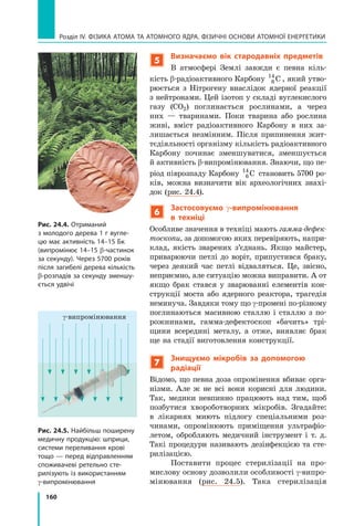 160
Розділ IV. ФІЗИКА АТОМА ТА АТОМНОГО ЯДРА. ФІЗИЧНІ ОСНОВИ АТОМНОЇ ЕНЕРГЕТИКИ
5
Визначаємо вік стародавніх предметів
В атмосфері Землі завжди є певна кіль-
кість β-радіоактивного Карбону 6
14
C , який утво-
рюється з Нітрогену внаслідок ядерної реакції
з нейтронами. Цей ізотоп у складі ву­
глекислого
газу (CO2) поглинається рослинами, а  через
них  — тваринами. Поки тварина або рослина
живі, вміст радіоактивного Карбону в  них за-
лишається незмінним. Після припинення жит-
тєдіяльності організму кількість радіоактивного
Карбону починає зменшуватися, зменшується
й активність β-випромінювання. Знаючи, що пе-
ріод піврозпаду Карбону 6
14
C становить 5700 ро-
ків, можна визначити вік археологічних знахі-
док (рис. 24.4).
6
Застосовуємо γ-випромінювання
в  техніці
Особливе значення в техніці мають гамма-дефек-
тоскопи, за допомогою яких перевіряють, напри-
клад, якість зварених з’єднань. Якщо майстер,
приварюючи петлі до воріт, припустився браку,
через деякий час петлі відваляться. Це, звісно,
неприємно, але ситуацію можна виправити. А от
якщо брак стався у зварюванні елементів кон-
струкції моста або ядерного реактора, трагедія
неминуча. Завдяки тому що γ-промені по-різному
поглинаються масивною сталлю і  сталлю з  по-
рожнинами, гамма-дефектоскоп «бачить» трі-
щини всередині металу, а отже, виявляє брак
ще на стадії виготовлення конструкції.
7
Знищуємо мікробів за допомогою
радіації
Відомо, що певна доза опромінення вбиває орга-
нізми. Але ж не всі вони корисні для людини.
Так, медики невпинно працюють над тим, щоб
позбутися хвороботворних мікробів. Згадайте:
в  лікарнях миють підлогу спеціальними роз-
чинами, опромінюють приміщення ультрафіо-
летом, обробляють медичний інструмент і  т.  д.
Такі процедури називають дезінфекцією та сте-
рилізацією.
Поставити процес стерилізації на про-
мислову основу дозволили особливості γ-випро­
мінювання (рис. 24.5). Така стерилізація
Рис. 24.4. Отриманий
з молодого дерева 1 г вугле-
цю має активність 14–15 Бк
(випромінює 14–15 β-частинок
за секунду). Через 5700 років
після загибелі дерева кількість
b-розпадів за секунду зменшу-
ється удвічі
Рис. 24.5. Найбільш поширену
медичну продукцію: шприци,
системи переливання крові
тощо — перед відправленням
споживачеві ретельно сте-
рилізують із використанням
γ-випромінювання
γ-випромінювання
Право для безоплатного розміщення підручника в мережі Інтернет має
Міністерство освіти і науки України http://mon.gov.ua/ та Інститут модернізації змісту освіти https://imzo.gov.ua
 