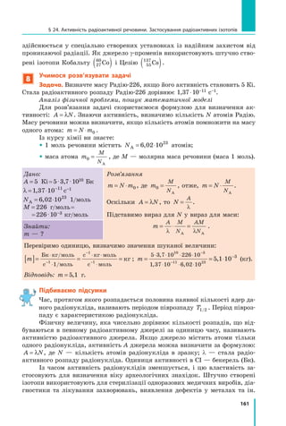 161
§ 24. Активність радіоактивної речовини. Застосування радіоактивних ізотопів
здійснюється у спеціально створених установках із надійним захистом від
проникаючої радіації. Як джерело γ-променів використовують штучно ство-
рені ізотопи Кобальту 27
60
Co
( ) і Цезію 55
137
Cs
( ).
8
Учимося розв’язувати задачі
Задача. Визначте масу Радію-226, якщо його активність становить 5 Кі.
Стала радіоактивного розпаду Радію-226 дорівнює 1,37 ⋅ 10–11 с–1.
Аналіз фізичної проблеми, пошук математичної моделі
Для розв’язання задачі скористаємося формулою для визначення ак-
тивності: A N
= λ . Знаючи активність, визначимо кількість N атомів Радію.
Масу речовини можна визначити, якщо кількість атомів помножити на масу
одного атома: m N m
= ⋅ 0 .
Із курсу хімії ви знаєте:
 1 моль речовини містить NA = ⋅
6 02 1023
, атомів;
 маса атома m
M
N
0 =
A
, де M — молярна маса речовини (маса 1 моль).
Дано:
A = 5 Кі = 5 ⋅ 3,7 ⋅ 1010 Бк
λ = ⋅ −
1 37 10 11
, с–1
NА = ⋅
6 02 1023
, 1/моль
M = 226 г/моль = 	
	 = 226 ⋅ 10–3 кг/моль
Розв’язання
m N m
= ⋅ 0 , де m
M
N
0 =
А
, отже, m N
M
N
= ⋅
А
.
Оскільки A N
= λ , то N
A
=
λ
.
Підставимо вираз для N у вираз для маси:
m
A M
N
AM
N
= ⋅ =
λ λ
A A
.
Знайти:
m — ?
Перевіримо одиницю, визначимо значення шуканої величини:
m
[ ]= = =
⋅
⋅
⋅ ⋅
⋅
−
−
−
Бк кг/моль
с моль
с кг моль
с моль
кг
1
1
1
1/
; m = = ⋅
⋅ ⋅ ⋅ ⋅
⋅ ⋅ ⋅
−
−
−
5 3 7 10 226 10
1 37 10 6 02 10
10 3
11 23
5 1 10 3
,
, ,
, (кг).
Відповідь: m = 5 1
, г.
Підбиваємо підсумки

Час, протягом якого розпадається половина наявної кількості ядер да-
ного радіонукліда, називають періодом піврозпаду T1/2 . Період півроз-
паду є характеристикою радіонукліда.
Фізичну величину, яка чисельно дорівнює кількості розпадів, що від-
буваються в певному радіоактивному джерелі за одиницю часу, називають
активністю радіоактивного джерела. Якщо джерело містить атоми тільки
одного радіонукліда, активність A джерела можна визначити за формулою:
A N
= λ , де N — кількість атомів радіо­
нукліда в зразку; λ — стала радіо­
активного розпаду радіонукліда. Одиниця активності в СІ — бекерель (Бк).
Із часом активність радіонуклідів зменшується, і цю властивість за-
стосовують для визначення віку археологічних знахідок. Штучно створені
ізотопи використовують для стерилізації одноразових медичних виробів, діа-
гностики та лікування захворювань, виявлення дефектів у  металах та ін.
Право для безоплатного розміщення підручника в мережі Інтернет має
Міністерство освіти і науки України http://mon.gov.ua/ та Інститут модернізації змісту освіти https://imzo.gov.ua
 