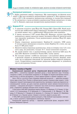 162
Розділ IV. ФІЗИКА АТОМА ТА АТОМНОГО ЯДРА. ФІЗИЧНІ ОСНОВИ АТОМНОЇ ЕНЕРГЕТИКИ
Контрольні запитання
1. Дайте означення періоду піврозпаду. Що характеризує ця фізична вели-
чина? 2. Що таке активність радіоактивного джерела? 3. Яка одиниця актив-
ності в СІ? 4. Як активність радіонукліда пов’язана зі сталою його розпаду?
5. Чи змінюється з часом активність радіонукліда? Якщо змінюється, то чому
і як? 6. Наведіть приклади використання радіоактивних ізотопів.
Вправа № 24
1.	 Є однакова кількість ядер Йоду-131, Радону-220 і Урану-235. Який радіо-
нуклід має найбільший період піврозпаду? Активність якого радіонукліда
на даний момент часу є найбільшою? Обґрунтуйте свою відповідь.
2.	 У зразку міститься 2 ⋅ 1020 атомів Йоду-131. Визначте, скільки ядер Йоду
розпадеться в зразку протягом години. Активність Йоду-31 протягом цього
часу вважайте незмінною. Стала радіоактивного розпаду Йоду-131 дорів-
нює 9,98 ⋅ 10–7 с–1.
3.	 Період піврозпаду радіоактивного Карбону-14 становіть 5700 років.
У скільки разів зменшилася кількість атомів Карбону-14 у сосні, яку зру-
бали 17 100 років тому?
4.	 Визначте період піврозпаду радіонукліда, якщо за інтервал часу 1,2 с кіль-
кість ядер, що розпалися, складає 75  % їхньої початкової кількості.
5.	 На даний момент часу в радіоактивному зразку міститься 0,05 моль Ра-
дону-220. Визначте активність Радону-220 у цьому зразку.
6.	 На сьогодні одними з найбільш значущих є дослідження обміну речовин
в організмі людини за допомогою радіоактивних ізотопів. Зокрема, вияв-
лено, що за порівняно невеликий час організм майже повністю відновлю-
ється. Скористайтеся додатковими джерелами інформації та дізнайтеся
про ці дослідження більше.
Фізика і техніка в Україні
Національний науковий центр «Харківський фізико-технічний інститут»
(ННЦ ХФТІ) — всесвітньо відомий науковий центр у галузі фізичних наук. Установу
створено в 1928 р. за ініціативою академіка А. Ф. Йоффе як Український фізико-техніч-
ний інститут із метою досліджень у галузі ядерної фізики та фізики твердого тіла.
Уже в 1932 р. в інституті було отримано видатний результат — здійснено розщеп­
лення ядра атома Літію. Пізніше в лабораторних умовах отримано рідкі водень і гелій,
збудовано перший трикоординатний радіолокатор, проведено перші дослідження ви-
соковакуумної техніки, що дало поштовх розвиткові нового фізико-технологічного
напряму — вакуумної металургії. У повоєнні часи вчені інституту відігравали вагому
роль у вирішенні проблем використання атомної енергії.
У різні роки в ННЦ ХФТІ працювали видатні фізики: І. В. Обреімов, Л. Д. Ландау, І. В. Кур-
чатов, К. Д. Синельников, Л. В. Шубников, О.  І.  Лейпунський, Є. М. Ліфшиць, І.  М.  Ліф-
шиць, А. К. Вальтер, Б. Г. Лазарєв, Д. Д. Іваненко, А. І. Ахієзер, В. Є. Іванов, Я. Б. Файнберг,
Д. В. Волков та ін. Наукові школи, створені в інституті, відомі в усьому світі.
У ННЦ ХФТІ розташований найпотужніший у СНД лінійний прискорювач електро-
нів, а також сукупність термоядерних комплексів «Ураган».
Генеральний директор центру — відомий український фізик, академік НАНУ
Микола Федорович Шульга.
Право для безоплатного розміщення підручника в мережі Інтернет має
Міністерство освіти і науки України http://mon.gov.ua/ та Інститут модернізації змісту освіти https://imzo.gov.ua
 