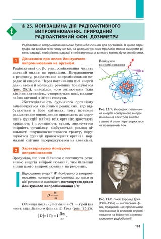 163
§ 25. 
Йонізаційна дія радіоактивного
випромінювання. Природний
радіоактивний фон. Дозиметри
	 Радіоактивне випромінювання може бути небезпечним для організмів. Із цього пара-
графа ви довідаєтеся, чому це так, за допомогою яких приладів можна виміряти рі-
вень радіації, який рівень радіації є небезпечним, а за якого можна бути спокійними.
1
Дізнаємося про вплив йонізуючого
випромінювання на організм
Радіоактивні α-, β-, γ-випромінювання чинять
значний вплив на організми. Потрапляючи
в речовину, радіоактивне випромінювання пе-
редає їй енергію. Через поглинання цієї енергії
деякі атоми й молекули речовини йонізуються
(рис. 25.1), унаслідок чого змінюється їхня	
хімічна активність, утворюються нові, надзви-
чайно активні хімічні сполуки.
Життєдіяльність будь-якого організму
забезпечується хімічними реакціями, що від-
буваються в його клітинах, тому потужне
радіо­
активне опромінення призводить до пору-
шень функцій майже всіх органів: зростають
крихкість і проникність судин, знижується
опірність організму, відбувається розлад ді-
яльності шлунково-кишкового тракту, пору-
шуються функції кровотворних органів, нор-
мальні клітини перероджуються на злоякісні.
2
Характеризуємо йонізуюче
випромінювання
Зрозуміло, що чим більшою є поглинута речо-
виною енергія випромінювання, тим більший
вплив цього випромінювання на речовину.
Відношення енергії W йонізуючого випромі-
нювання, поглинутої речовиною, до маси  m
цієї речовини називають поглинутою дозою
йонізуючого випромінювання (D):
D
W
m
=
Одиниця поглинутої дози в СІ — грей (на
честь англійського фізика Л. Ґрея (рис. 25.2)):
D
[ ]= =
1 1
Гр
Дж
кг
.
Рис. 25.1. Унаслідок поглинан-
ня енергії йонізуючого випро-
мінювання електрон вилітає
з атома й атом перетворюється
на позитивний йон
Йонізуюче
випромінювання
Рис. 25.2. Льюїс Гарольд Ґрей
(1905–1965) — англійський фі-
зик, працював над проблемами,
пов’язаними із впливом опромі-
нювання на біологічні системи;
засновник радіобіології
Право для безоплатного розміщення підручника в мережі Інтернет має
Міністерство освіти і науки України http://mon.gov.ua/ та Інститут модернізації змісту освіти https://imzo.gov.ua
 