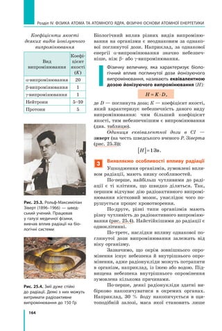 164
Розділ IV. ФІЗИКА АТОМА ТА АТОМНОГО ЯДРА. ФІЗИЧНІ ОСНОВИ АТОМНОЇ ЕНЕРГЕТИКИ
Біологічний вплив різних видів випроміню-
вання на організми є не­
однаковим за однако-
вої поглинутої дози. Наприклад, за однакової
енергії α-випромінювання значно небезпеч-
ніше, ніж β- або γ-випромінювання.
Фізичну величину, яка характеризує біоло-
гічний вплив поглинутої дози йонізуючого
випромінювання, називають еквівалентною
дозою йонізуючого випромінювання (H):
H K D
= ⋅ ,
де D — поглинута доза; К — коефіцієнт якості,
який характеризує небезпечність даного виду
випромінювання: чим більший коефіцієнт
якості, тим небезпечнішим є випромінювання
(див. таблицю).
Одиниця еквівалентної дози в СІ —	
зиверт (на честь шведського вченого Р. Зіверта
(рис. 25.3)):
H
[ ]=1Зв.
3
Виявляємо особливості впливу радіації
Ушкодження організмів, зумовлені впли-
вом радіації, мають низку особливостей.
По-перше, найбільш чутливими до раді-
ації є ті клітини, що швидко діляться. Так,
першим відчуває дію радіоактивного випромі-
нювання кістковий мозок, унаслідок чого по-
рушується процес кровотворення.
По-друге, різні типи організмів мають
різну чутливість до радіоактивного випроміню-
вання (рис. 25.4). Найстійкішими до радіації є
одноклітинні.
По-третє, наслідки впливу однакової по-
глинутої дози випромінювання залежать від
віку організму.
Зазначимо, що окрім зовнішнього опро-
мінення існує небезпека й внутрішнього опро-
мінення, адже радіонукліди можуть потрапити
в організм, наприклад, із їжею або водою. Під-
вищена небезпека внутрішнього опромінення
зумовлена кількома причинами.
По-перше, деякі радіонукліди здатні ви-
бірково накопичуватися в окремих органах.
Наприклад, 30 % йоду накопичується в щи-
топодібній залозі, маса якої становить лише
Рис. 25.3. Рольф-Максиміліан
Зіверт (1896–1966) — швед-
ський учений. Працював
у галузі медичної фізики,
вивчав вплив радіації на біо-
логічні системи
Рис. 25.4. Змії дуже стійкі
до радіації. Деякі з них можуть
витримати радіоактивне
випромінювання до 150 Гр
Коефіцієнти якості
деяких видів йонізуючого
випромінювання
Вид 	
випромінювання
Коефі-
цієнт
якості
(K)
α-випромі­
ню­
ван­
ня 20
β-випроміню­
ван­
ня 1
γ-випроміню­
ван­
ня 1
Нейтрони 5–10
Протони 5
Право для безоплатного розміщення підручника в мережі Інтернет має
Міністерство освіти і науки України http://mon.gov.ua/ та Інститут модернізації змісту освіти https://imzo.gov.ua
 