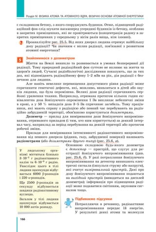 166
Розділ IV. ФІЗИКА АТОМА ТА АТОМНОГО ЯДРА. ФІЗИЧНІ ОСНОВИ АТОМНОЇ ЕНЕРГЕТИКИ
є складником бетону, з якого споруджують будинки. Отже, підвищений раді-
аційний фон слід шукати насамперед усередині будинків із бетону, особливо
в закритих приміщеннях, які не провітрюються (концентрація радону в за-
критих приміщеннях у середньому у вісім разів вища, ніж іззовні).

Проаналізуйте рис. 25.5. Від яких джерел людина отримує найбільшу
дозу радіації? Чи значним є вплив радіації, пов’язаної з розвитком
атомної енергетики?
5
Знайомимося з дозиметром
Життя на Землі виникло та розвивається в умовах безперервної дії
радіації. Тому природний радіаційний фон суттєво не впливає на життя та
здоров’я людей. Сучасні радіобіологічні дослідження показують, що за тих
доз, які відповідають радіаційному фону 1–2 мЗв на рік, дія радіації є без-
печною для людини.
Але навіть невелике перевищення допустимого рівня радіації може
спричинити генетичні дефекти, які, можливо, виявляться в дітей або ону-
ків людини, що була опромінена. Великі дози радіації спричиняють сер-
йозні ураження тканин. Наприклад, отримана протягом кількох годин ек-
вівалентна доза йонізуючого опромінення 1 Зв викликає небезпечні зміни
в  крові, а у 50 % випадків доза 3–5 Зв спричиняє загибель. Тому праців-
ники, які мають справу з радіацією або певний час перебувають на радіа-
ційно забрудненій території, обов’язково користуються дозиметрами.
Дозиметр — прилад для вимірювання дози йонізуючого випроміню-
вання, отриманого приладом (і тим, хто ним користується) за деякий інтер-
вал часу, наприклад за період перебування на деякій території або протягом
робочої зміни.
Прилади для вимірювання інтенсивності радіоактивного випроміню-
вання від певного джерела (рідини, газу, забрудненої поверхні) називають
радіометрами (або дозиметрами другого типу) (рис. 25.6, а).
Основною складовою будь-якого дозиметра
є  детектор — пристрій, що слугує для ре-
єстрації йонізуючого випромінювання (див.
рис. 25.6, б). У разі потрапляння йонізуючого
випромінювання на детектор виникають елек-
тричні сигнали (імпульси струму або напруги),
які зчитує вимірювальний пристрій. Дані про
дозу йонізуючого випромінювання подаються
на вихідний пристрій (виводяться на дисплей
дозиметра); інформація про підвищення раді-
ації може подаватися світінням, звуковим сиг-
налом тощо.
Підбиваємо підсумки
Потрапляючи в речовину, радіоактивне
випромінювання передає їй енергію.
У  результаті деякі атоми та молекули
У людському орга-
нізмі міститься близько
3 ⋅ 10–3 г радіоактивного
калію та 6 ⋅ 10–9 г радію.
Унаслідок цього в  тілі
людини щосекунди від­
бу­
вається 6000 β-розпадів	
і 220 α-розпадів.
Ще 2500 β-розпадів за
секунду відбувається
зав­
дяки радіоактивно­
му
вуглецю.
Загалом у тілі людини
щосекунди відбувається
10 000 актів розпаду.
Право для безоплатного розміщення підручника в мережі Інтернет має
Міністерство освіти і науки України http://mon.gov.ua/ та Інститут модернізації змісту освіти https://imzo.gov.ua
 