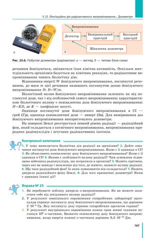 167
речовини йонізуються, змінюється їхня хімічна активність. Оскільки жит-
тєдіяльність організмів базується на хімічних реакціях, то радіоактивне ви-
промінювання чинить біологічну дію.
Відношення енергії W йонізуючого випромінювання, поглинутої речо-
виною, до маси m цієї речовини називають поглинутою дозою йонізуючого
випромінювання D: D = W/m.
Біологічний вплив йонізуючого випромінювання залежить як від по-
глинутої дози, так і від особливостей самого випромінювання; характеристи-
кою біологічного впливу є еквівалентна доза йонізуючого випромінювання:
H = KD, де K — коефіцієнт якості.
Одиниця поглинутої дози йонізуючого випромінювання в СІ —
грей (Гр), одиниця еквівалентної дози — зиверт (Зв). Для вимірювання доз
йонізу­
ючого випромінювання використовують дозиметри.
На поверхні Землі реєструється певний рівень радіації — радіаційний
фон, який складається з космічного випромінювання, випромінювання при-
родних радіонуклідів і штучних радіоактивних ізотопів.
Контрольні запитання
1. У чому виявляється біологічна дія радіації на організми? 2. Дайте озна-
чення поглинутої дози йонізуючого випромінювання. Якою є її одиниця в СІ?
3. Як обчислюють еквівалентну дозу йонізуючого випромінювання? Якою є її
одиниця в СІ? 4. Якими є особливості впливу радіації? Чим зумовлена підви-
щена небезпека радіонуклідів, що потрапили в організм? 5. Назвіть причини,
через які ви завжди і незалежно від того, де живете, зазнаєте впливу радіації.
6. Що таке радіаційний фон? Із яких компонентів він складається? 7. Назвіть
джерела радіаційного фону Землі. 8. Для чого призначені дозиметри? Яким
є принцип їхньої дії?
Вправа № 25
1.	 Ви перебуваєте поблизу джерела α-випромінювання. Як ви можете захи­
стити себе від шкідливого впливу радіації?
2.	 У результаті зовнішнього опромінення співробітник лабораторії щосе-
кунди отримує поглинуту дозу йонізуючого випромінювання, що дорівнює
2 ⋅ 10–9 Гр. Яку поглинуту дозу отримає співробітник протягом години?
3.	 У результаті внутрішнього опромінення кожен грам живої тканини по-
глинув 108 α-частинок. Визначте еквівалентну дозу йонізуючого випромі-
нювання, якщо енергія кожної α-частинки дорівнює 8,3 ⋅ 10–13 Дж.
Рис. 25.6. Побутові дозиметри (радіометри): а — вигляд; б — типова блок-схема
Випромінювання
Вимірювальний
пристрій
Вихідний 	
пристрій
Детектор
Живлення дозиметра
§ 25. Йонізаційна дія радіоактивного випромінювання... Дозиметри
а б
Право для безоплатного розміщення підручника в мережі Інтернет має
Міністерство освіти і науки України http://mon.gov.ua/ та Інститут модернізації змісту освіти https://imzo.gov.ua
 