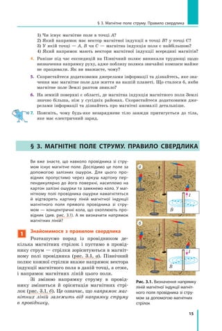 15
§ 3. Магнітне поле струму. Правило свердлика
	 1) Чи існує магнітне поле в точці А?
	 2) Який напрямок має вектор магнітної індукції в точці В? у точці С?
	 3) У якій точці — А, В чи С — магнітна індукція поля є найбільшою?
	 4) Який напрямок мають вектори магнітної індукції всередині магнітів?
4.	 Раніше під час експедицій на Північний полюс виникали труднощі щодо
визначення напрямку руху, адже поблизу полюса звичайні компаси майже
не працювали. Як ви вважаєте, чому?
5.	 Скористайтеся додатковими джерелами інформації та дізнайтесь, яке зна-
чення має магнітне поле для життя на нашій планеті. Що сталося б, якби
магнітне поле Землі раптом зникло?
6.	 На земній поверхні є області, де магнітна індукція магнітного поля Землі
значно більша, ніж у сусідніх районах. Скористайтеся додатковими дже-
релами інформації та дізнайтесь про магнітні аномалії детальніше.
7.	 Поясніть, чому будь-яке незаряджене тіло завжди притягується до тіла,
яке має електричний заряд.
§ 3. 
Магнітне поле струму. Правило свердлика
Рис. 3.1. Визначення напрямку
ліній магнітної індукції магніт-
ного поля провідника зі стру-
мом за допомогою магнітних
стрілок
I
а
I
б
I

B
I

B
Ви вже знаєте, що навколо провідника зі стру-
мом існує магнітне поле. Дослідимо це поле за
допомогою залізних ошурок. Для цього про-
відник пропустимо через аркуш картону пер-
пендикулярно до його поверхні, насиплемо на
картон залізні ошурки та замкнемо коло. У маг-
нітному полі провідника ошурки намагнітяться
й відтворять картину ліній магнітної індукції
магнітного поля прямого провідника зі стру-
мом — концентричні кола, що охоплюють про-
відник (див. рис. 3.1). А як визначити напрямок
магнітних ліній?
1
Знайомимося з  правилом свердлика
Розташуємо поряд із провідником де-
кілька магнітних стрілок і  пустимо в  провід-
нику струм — стрілки зорієнтуються в магніт-
ному полі провідника (рис. 3.1, а). Північний
полюс кожної стрілки вкаже напрямок вектора
індукції магнітного поля в даній точці, а отже,
і напрямок магнітних ліній цього поля.
Зі зміною напрямку струму в  провід-
нику зміниться й  орієнтація магнітних стрі-
лок (рис. 3.1, б). Це означає, що напрямок маг-
нітних ліній залежить від напрямку струму
в провіднику.
Право для безоплатного розміщення підручника в мережі Інтернет має
Міністерство освіти і науки України http://mon.gov.ua/ та Інститут модернізації змісту освіти https://imzo.gov.ua
 