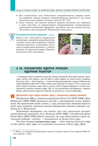 168
Розділ IV. ФІЗИКА АТОМА ТА АТОМНОГО ЯДРА. ФІЗИЧНІ ОСНОВИ АТОМНОЇ ЕНЕРГЕТИКИ
4.	 Яку еквівалентну дозу йонізуючого випромінювання отримає особа,	
що перебуває поблизу джерела γ-випромінювання протягом 1 год, якщо
щосекунди вона отримує поглинуту дозу 25 ⋅ 10–9 Гр?
5.	 Існує гіпотеза, що людство виникло завдяки мутаціям, які відбулися
в  мавп унаслідок дії радіоактивного випромінювання. Скориставшись	
додатковими джерелами інформації, дізнайтеся про цю гіпотезу більше.
Чи можна з нею погодитися? Обґрунтуйте свою думку.
Експериментальне завдання
Якщо у вас є можливість скористатися
дозиметром, виміряйте радіаційний фон
у різних точках своєї квартири, поблизу
гранітної бруківки, в  бетонному, цегля-
ному та дерев’яному будинках, у підвалі
будинку, на верхньому поверсі. Поясніть
результати своїх досліджень.
§ 26. Ланцюгова ядерна реакція.
Ядерний реактор
	 «...Попередні епохи отримали назву від певних матеріалів: була доба кам’яна, брон-
зова, залізна. Але жодної з них не було б, якби людина не знала вогню. Справжнє
багатство світу — його енергія», — писав англійський радіохімік, лауреат Нобелівської
премії Фредерік Содді (1877–1956) у своїй книзі «Матерія та енергія». ХХ ст. можна смі-
ливо назвати атомним, адже саме в цьому столітті людина відкрила й  почала при-
боркувати енергію атомного ядра. Про те, як допомагають дослідження з ядерної
фізики забезпечувати людство енергією, ви дізнаєтесь із цього параграфа.
1
Дізнаємося про поділ важких ядер і ланцюгову ядерну реакцію
Наприкінці 1938 р. німецькі радіохіміки Отто Ган (1879–1968) і Фріц
Штрасман (1902–1980) проводили досліди з опроміненням урану нейтро-
нами. На превеликий подив учених, у ході дослідів було виявлено барій та
деякі інші елементи середньої частини Періодичної системи хімічних еле-
ментів Д. І. Менделєєва.
Пояснюючи несподівані для вчених того часу результати дослідів,
австралійський радіохімік Ліза Мейтнер (1878–1968) і англійський фізик
Отто Фріш (1904–1979) дійшли висновку, що ядро Урану (важке ядро), по-
глинаючи нейтрон, «лускає» — розпадається на більш легкі ядра.
Так було відкрито розщеплення ядра — поділ важкого атомного ядра
на два (рідше три) ядра, які називають осколками поділу* (рис. 26.1).
*	 У 1945 р. за відкриття розщеплення важких атомних ядер О. Ган отримав Нобелів-
ську премію з хімії.
Право для безоплатного розміщення підручника в мережі Інтернет має
Міністерство освіти і науки України http://mon.gov.ua/ та Інститут модернізації змісту освіти https://imzo.gov.ua
 