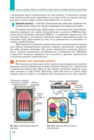 170
Розділ IV. ФІЗИКА АТОМА ТА АТОМНОГО ЯДРА. ФІЗИЧНІ ОСНОВИ АТОМНОЇ ЕНЕРГЕТИКИ
з  молекулами води й віддаватимуть їм свою енергію. У результаті холодна
вода нагріється або навіть перетвориться на пару. Саме так працює ядерний
реактор, у якому ядерна енергія перетворюється на теплову.
Ядерний реактор — пристрій, призначений для здійснення керованої лан-
цюгової реакції поділу, яка завжди супроводжується виділенням енергії.
У ядерних реакторах (рис. 26.3) ядерне паливо (уран або плутоній) роз-
міщують усередині так званих тепловидільних елементів (ТВЕЛів). Про-
дукти поділу нагрівають оболонки ТВЕЛів, і ті передають енергію воді, яка
в даному випадку є теплоносієм. Отримана енергія перетворюється далі на
електричну (рис. 26.4) подібно до того, як це відбувається на звичайних те-
плових електростанціях.
Щоб керувати ланцюговою ядерною реакцією та унеможливити ймовір-
ність вибуху, використовують регулюючі стрижні, виготовлені з матеріа­
лу,
що добре поглинає нейтрони. Так, якщо температура в реакторі збільшу-
ється, стрижні автоматично заглиблюються в проміжки між ТВЕЛами,	
в  результаті кількість нейтронів, що вступають у реакцію, зменшується
і ланцюгова реакція сповільнюється.
3
Дізнаємося про термоядерну реакцію
Ми з’ясували, що внаслідок поділу важких ядер утворюються елементи
середньої частини Періодичної системи хімічних елементів Д. І. Менделєєва
і  виділяється енергія (рис. 26.5, а). Цю енергію називають ядерною, адже
вона «схована» в ядрі атома. Зрозуміло, якби нам спало на думку знову
з’єднати осколки поділу, то необхідно було б витратити таку саму енергію.
Рис. 26.3. Схема будови ядерного
реактора
Електро-
генератор
Конденсатор
пари
Парогене-
ратор
Реактор
Насос
Насос
Вода
Вода
Пара
Корпус 	
реактора
Рис. 26.4. Принцип роботи атомної
електростанції
Регулюючі стрижні 	
(регулюють перебіг
ядерної реакції)
Біологічний
захист
Гаряча
вода
250–300 °С
ТВЕЛи
Вода
Парова турбіна
Вода
Во-	
дойма
Право для безоплатного розміщення підручника в мережі Інтернет має
Міністерство освіти і науки України http://mon.gov.ua/ та Інститут модернізації змісту освіти https://imzo.gov.ua
 