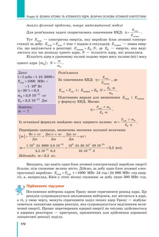 172
Розділ IV. ФІЗИКА АТОМА ТА АТОМНОГО ЯДРА. ФІЗИЧНІ ОСНОВИ АТОМНОЇ ЕНЕРГЕТИКИ
Аналіз фізичної проблеми, пошук математичної моделі
Для розв’язання задачі скористаємось означенням ККД: η=
E
E
кор
повна
.
Тут Eкор — електрична енергія, яку виробляє блок атомної електро-
станції за добу: E P t
кор кор
= ⋅ (час t подано в секундах); Eповна — повна енер-
гія, що виділяється в реакторі: E E N
повна = ⋅
0 , де E0 — енергія, яка виді-
ляється під час розпаду одного ядра, N — кількість ядер, які розпалися.
Кількість ядер в урановому паливі подамо через масу палива (m) і масу
одного ядра m0
( ): N
m
m
=
0
.
Дано:
t = = ⋅ ⋅
1 1 24 3600
доба с
Pкор =1000 МВт =
	 = 1 ⋅ 109 Вт
η= =
30 0 3
% ,
m0
11
3 9 10
= ⋅ −
, кг
E0
11
3 2 10
= ⋅ −
, Дж
Розв’язання
За означенням ККД: η=
E
E
кор
повна
, де
E P t
кор кор
= ⋅ ; E E N
E m
m
повна = ⋅ =
⋅
0
0
0
.
Підставимо вирази для визначення Eкор і Eповна
у формулу ККД. Маємо:
η=
⋅ ⋅
⋅
P t m
E m
кор 0
0
.
Знайти:
m — ?
Із останньої формули знайдемо масу ядерного палива: m
P t m
E
=
⋅ ⋅
⋅
кор 0
0 η
.
Перевіримо одиницю, визначимо значення шуканої величини:
m
[ ]= = = =
⋅ ⋅ ⋅ ⋅ ⋅
Вт с кг
Дж
Дж с с кг
Дж
Дж кг
Дж
кг
/ ;
m = =
⋅ ⋅ ⋅ ⋅ ⋅
⋅ ⋅
⋅ ⋅ ⋅ ⋅ ⋅
−
−
1 10 24 3600 3 9 10
3 2 10 0 3
10 24 36 10 39 10
9 25
11
9 2
,
, ,
−
−
−
⋅ ⋅
=
25
12
32 10 3
3 5
, (кг).
Відповідь: m = 3 5
, кг.
Виходить, що навіть один блок атомної електростанції виробляє енергії
більше, ніж споживає велике місто. Дійсно, за добу один блок атомної елек-
тростанції виробляє: E P t
кор кор
= ⋅ =1000 МВт ⋅ 24 год = 24 000 МВт ⋅ год енер-
гії, а, наприклад, Київ у літні місяці споживає за добу лише 300 МВт ⋅ год.
Підбиваємо підсумки
Поглинення нейтрона ядром Урану може спричинити розпад ядра. Ця
реакція супроводжується звільненням нейтронів, які містяться в ядрі,
а ті, у свою чергу, можуть спричинити поділ інших ядер Урану — відбува-
тиметься ланцюгова ядерна реакція, яка супроводжується виділенням вели-
чезної енергії. Процес перетворення ядерної енергії на теплову здійснюється
в ядерних реакторах — пристроях, призначених для здійснення керованої
ланцюгової реакції поділу.
Право для безоплатного розміщення підручника в мережі Інтернет має
Міністерство освіти і науки України http://mon.gov.ua/ та Інститут модернізації змісту освіти https://imzo.gov.ua
 