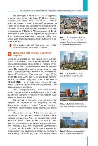 175
§ 27. Атомна енергетика України. Екологічні проблеми атомної енергетики
На сьогодні в Україні тільки Запорізька
атомна електростанція (рис.  27.3) має власне
сховище для відпрацьованих ТВЕЛів. ТВЕЛи
з  інших атомних електростанцій вивозять до
Росії, за що наша країна сплачує великі кош­
ти.
Існують наміри побудувати сховище для від-
працьованих ТВЕЛів у Чорнобильській 30-кі-
лометровій зоні, адже ця територія ще довго не
буде придатною для життя людей. Крім того,
місця для сховища можна буде надавати й ін-
шим країнам.
Поміркуйте над аргументами «за» будів-
ництво такого сховища і «проти».
2
Дізнаємося про атомну енергетику
України
Україна належить до тих країн світу, в яких
завдяки наявності високих технологій, висо-
кокваліфікованих інженерів і вчених ство-
рена й успішно розвивається атомна енерге-
тика. На сьогодні в країні працюють чотири
атомні електростанції: Запорізька, Рівненська,
Южно-Українська, Хмельницька (рис.  27.3–
27.6). На цих АЕС діють 15 атомних енерго-
блоків, загальна потужність яких становить
13  580 МВт. На атомні електростанції при-
падає близько половини електроенергії, що
вироб­
ляється в країні.
АЕС обслуговуються багатотисячними
колективами висококваліфікованих фахівців.
Фактично навколо кожної з українських АЕС
виросло невелике місто.
Наявність в Україні джерел електро-
енергії, які працюють на ядерному паливі,
безперечно пом’якшує дедалі більший дефіцит
«звичних» енергоносіїв: газу, нафти, кам’яного
вугілля.
Коли йдеться про АЕС, побоювання пе-
ресічного громадянина зазвичай пов’язані зі
словом «радіація». Але, як показують дослі-
дження, найбільший вплив радіації на лю-
дину відбувається за рахунок природних дже-
рел радіації, під час медичних досліджень
і  лікування. Радіація, пов’язана з «нормаль-
ним» розвитком атомної енергетики, становить
лише малу частину радіації, що спричинена
Рис. 27.3. Запорізька АЕС —
найбільша атомна електро-
станція Європи, на ній працює
6 атомних енергоблоків
Рис. 27.4. Рівненська АЕС
має 4 атомні енергоблоки
Рис. 27.5. Южно-Українська
АЕС має 3 атомні енергоблоки
Рис. 27.6. Хмельницька АЕС
має 2 атомні енергоблоки
Право для безоплатного розміщення підручника в мережі Інтернет має
Міністерство освіти і науки України http://mon.gov.ua/ та Інститут модернізації змісту освіти https://imzo.gov.ua
 