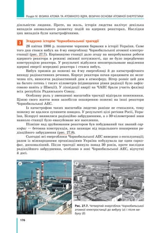 176
Розділ IV. ФІЗИКА АТОМА ТА АТОМНОГО ЯДРА. ФІЗИЧНІ ОСНОВИ АТОМНОЇ ЕНЕРГЕТИКИ
діяльністю людини. Проте, на жаль, історія людства налічує декілька	
випадків аномального розвитку подій на ядерних реакторах. Наслідки	
цих випадків були катастрофічними.
3
Згадуємо історію Чорнобильської трагедії
26 квітня 1986 р. позначене чорними барвами в історії України. Саме
того дня стався вибух на 4-му енергоблоці Чорнобильської атомної електро-
станції (рис. 27.7). Керівництво станції дало згоду на випробування роботи
ядерного реактора в режимі змінної потужності, що не було передбачено
конструкцією реактора. У результаті відбулося неконтрольоване виділення
ядерної енергії всередині реактора і стався вибух.
Вибух призвів до пожежі на 4-му енергоблоці й до катастрофічного
викиду радіоактивних речовин. Корпус реактора почав працювати як вели-
чезна піч, виносячи радіоактивний дим в атмосферу. Вітер розніс цей дим
на багато сотень і тисяч кілометрів (підвищення рівня радіації було зафік-
совано навіть у Швеції). У ліквідації аварії на ЧАЕС брали участь фахівці
всіх республік Радянського Союзу.
Особливу роль у зменшенні масштабів трагедії відіграли пожежники.
Ціною свого життя вони запобігли поширенню пожежі на інші реактори
Чорнобильської АЕС.
Із катастрофою таких масштабів людство раніше не стикалося, тому
пожежу не вдалося зупинити швидко. У результаті цілі регіони Росії, Укра-
їни, Білорусі виявилися радіаційно забрудненими, а з 30-кілометрової зони
навколо станції було евакуйоване все населення.
Пізніше над зруйнованим реактором був побудований так званий сар-
кофаг — бетонна конструкція, яка захищає від подальшого поширення ра-
діаційного забруднення (рис. 27.8).
Сьогодні всі енергоблоки Чорнобильської АЕС виведено з експлуатації;
разом із міжнародними організаціями Україна побудувала ще один сарко-
фаг, досконаліший. Після трагедії минуло понад 30 років, проте наслідки
радіаційного забруднення, особливо в зоні Чорнобильської АЕС, відчутні
й досі.
Рис. 27.7. Четвертий енергоблок Чорнобильської
атомної електростанції до вибуху (а) і після ви-
буху (б)
а б
Право для безоплатного розміщення підручника в мережі Інтернет має
Міністерство освіти і науки України http://mon.gov.ua/ та Інститут модернізації змісту освіти https://imzo.gov.ua
 