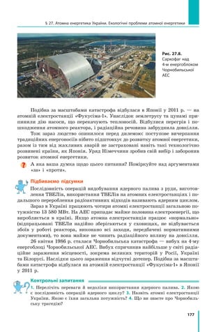177
§ 27. Атомна енергетика України. Екологічні проблеми атомної енергетики
Подібна за масштабами катастрофа відбулася в Японії у 2011 р. — на
атомній електростанції «Фукусіма-1». Унаслідок землетрусу та цунамі при-
пинили дію насоси, що перекачують теплоносій. Відбулися перегрів і по-
шкодження атомного реактора, і радіаційна речовина забруднила довкілля.
Тож зараз людство опинилося перед дилемою: поступове вичерпання
традиційних енергоносіїв нібито підштовхує до розвитку атомної енергетики,
разом із тим від жахливих аварій не застраховані навіть такі технологічно
розвинені країни, як Японія. Уряд Німеччини зробив свій вибір і заборонив
розвиток атомної енергетики.

А яка ваша думка щодо цього питання? Поміркуйте над аргументами
«за» і «проти».
Підбиваємо підсумки
Послідовність операцій видобування ядерного палива з руди, виготов-
лення ТВЕЛів, використання ТВЕЛів на атомних електростанціях і по-
дальшого перероблення радіоактивних відходів називають ядерним циклом.
Зараз в Україні працюють чотири атомні електростанції загальною по-
тужністю 13 580 МВт. На АЕС припадає майже половина електроенергії, що
виробляється в країні. Якщо атомна електростанція працює «нормально»
(відпрацьовані ТВЕЛи надійно зберігаються у сховищах, не відбувається
збоїв у роботі реактора, виконано всі заходи, передбачені нормативними
документами), то вона майже не чинить радіаційного впливу на довкілля.
26 квітня 1986 р. сталася Чорнобильська катастрофа — вибух на 4-му
енергоблоці Чорнобильської АЕС. Вибух спричинив найбільше у світі радіа­
ційне зараження місцевості, зокрема великих територій у Росії, Україні
та Білорусі. Наслідки цього зараження відчутні дотепер. Подібна за масшта-
бами катастрофа відбулася на атомній електростанції «Фукусіма-1» в Японії
у 2011 р.
Контрольні запитання
1. Перелічіть переваги й недоліки використання ядерного палива. 2. Якою
є  послідовність операцій ядерного циклу? 3. Назвіть атомні електростанції
України. Якою є їхня загальна потужність? 4. Що ви знаєте про Чорнобиль-
ську трагедію?
Рис. 27.8.
Cаркофаг над
4-м енергоблоком
Чорнобильської
АEС
Право для безоплатного розміщення підручника в мережі Інтернет має
Міністерство освіти і науки України http://mon.gov.ua/ та Інститут модернізації змісту освіти https://imzo.gov.ua
 