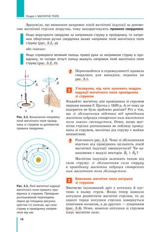 16
Розділ I. МАГНІТНЕ ПОЛЕ
Зрозуміло, що визначати напрямок ліній магнітної індукції за допомо-
гою магнітної стрілки незручно, тому використовують правило свердлика:
Якщо вкручувати свердлик за напрямком струму в  провіднику, то напря-
мок обертання ручки свердлика вкаже напрямок ліній магнітного поля
струму (рис. 3.2, а);
або інакше:
Якщо спрямувати великий палець правої руки за напрямком струму в  про-
віднику, то чотири зігнуті пальці вкажуть напрямок ліній магнітного поля
струму (рис. 3.2, б).

Переконайтеся в справедливості правила
свердлика для випадків, поданих на
рис. 3.1.
2

З’ясовуємо, від чого залежить модуль
індукції магнітного поля провідника
зі струмом
Згадайте: магнітну дію провідника зі струмом
першим виявив Г. Ерстед у 1820 р. А от чому це
відкриття не було зроблено раніше? Річ у тім,
що зі збільшенням відстані від провідника
магнітна індукція створеного ним магнітного
поля значно зменшується. Отже, якщо маг-
нітна стрілка розташована не поблизу провід-
ника зі струмом, магнітна дія струму є майже
непомітною.

Розгляньте рис. 3.3. Чому зі збільшенням
відстані від провідника щільність ліній
магнітної індукції зменшується? Чи од-
наковими є модулі векторів

B1 і 

B2 ?
Магнітна індукція залежить також від
сили струму: зі збільшенням сили струму
в  провіднику магнітна індукція створеного
ним магнітного поля збільшується.
3
Вивчаємо магнітне поле котушки
зі струмом
Змотаємо ізольований дріт у котушку й  пус-
тимо в  ньому струм. Якщо тепер навколо
котушки розмістити магнітні стрілки, то до
одного торця котушки стрілки повернуться
північним полюсом, а до другого — південним
(рис. 3.4). Отже, навколо котушки зі струмом
існує магнітне поле.
I
I
а б

B

B
Рис. 3.2. Визначення напрямку
ліній магнітного поля провід-
ника зі струмом за допомогою
правила свердлика
Рис. 3.3. Лінії магнітної індукції
магнітного поля прямого про-
відника зі струмом. Провідник
розташований перпендику-
лярно до площини рисунка;
хрестик (×) означає, що сила
струму в провіднику напрям-
лена від нас

B1
B

2
1
2
Право для безоплатного розміщення підручника в мережі Інтернет має
Міністерство освіти і науки України http://mon.gov.ua/ та Інститут модернізації змісту освіти https://imzo.gov.ua
 