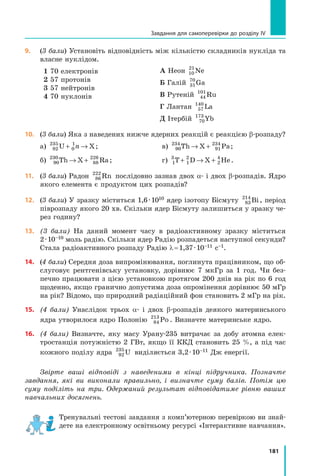 181
Завдання для самоперевірки до розділу IV
9.	 (3 бали) Установіть відповідність між кількістю складників нукліда та
власне нуклідом.
1 70 електронів
2 57 протонів
3 57 нейтронів
4 70 нуклонів
А Неон 10
21
Ne
Б Галій 31
70
Ga
В Рутеній 44
101
Ru
Г Лантан 57
140
La
Д Ітербій 70
173
Yb
10.	 (3 бали) Яка з наведених нижче ядерних реакцій є реакцією β-розпаду?
а) 92
235
0
1
U X
+ →
n ;	 	 в) 90
234
91
234
Th X Pa
→ + ;
б) 90
230
88
226
Th X Ra
→ + ; 	 г) 1
3
1
2
2
4
T D X He
+ → + .
11.	 (3 бали) Радон 86
222
Rn послідовно зазнав двох α- і двох β-розпадів. Ядро
якого елемента є продуктом цих розпадів?
12.	 (3 бали) У зразку міститься 1,6 · 1010 ядер ізотопу Бісмуту 83
214
Bi, період
піврозпаду якого 20 хв. Скільки ядер Бісмуту залишиться у зразку че-
рез годину?
13.	 (3 бали) На даний момент часу в радіоактивному зразку міститься
2 · 10–10 моль радію. Скільки ядер Радію розпадеться наступної секунди?
Стала радіоактивного розпаду Радію λ = 1,37 · 10–11 с–1.
14.	 (4 бали) Середня доза випромінювання, поглинута працівником, що об-
слуговує рентгенівську установку, дорівнює 7 мкГр за 1 год. Чи без-
печно працювати з цією установкою протягом 200 днів на рік по 6 год
щоденно, якщо гранично допустима доза опромінення дорівнює 50 мГр
на рік? Відомо, що природний радіаційний фон становить 2 мГр на рік.
15.	 (4 бали) Унаслідок трьох α- і двох β-розпадів деякого материнського
ядра утворилося ядро Полонію 84
213
Po . Визначте материнське ядро.
16.	 (4 бали) Визначте, яку масу Урану-235 витрачає за добу атомна елек-
тростанція потужністю 2 ГВт, якщо її ККД становить 25 %, а під час
кожного поділу ядра 92
235
U виділяється 3,2 · 10–11 Дж енергії.
Звірте ваші відповіді з наведеними в кінці підручника. Позначте
зав­
дання, які ви виконали правильно, і визначте суму балів. Потім цю
суму поділіть на три. Одержаний результат відповідатиме рівню ваших
навчальних досягнень.
Тренувальні тестові завдання з комп’ютерною перевіркою ви знай­
дете на електронному освітньому ресурсі «Інтерактивне нав­
чання».
Право для безоплатного розміщення підручника в мережі Інтернет має
Міністерство освіти і науки України http://mon.gov.ua/ та Інститут модернізації змісту освіти https://imzo.gov.ua
 