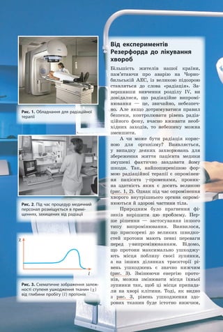 Від експериментів
Резерфорда до лікування
хвороб
Більшість жителів нашої країни,
пам’ятаючи про аварію на Чорно-
бильській АЕС, із великою підозрою
ставляться до слова «радіація». За-
вершивши вивчення розділу IV, ви
довідалися, що радіаційне випромі-
нювання — це, звичайно, небезпеч-
но. Але якщо дотримуватися правил
безпеки, контролювати рівень радіа-
ційного фону, вчасно вживати необ-
хідних заходів, то небезпеку можна
зменшити.
А чи може бути радіація корис-
ною для організму? Виявляється,
у випадку деяких захворювань для
збереження життя пацієнта медики
змушені фактично завдавати йому
шкоди. Так, найпоширенішою фор-
мою радіаційної терапії є опромінен-
ня пацієнта γ-променями, проник-
на здатність яких є досить великою
(рис. 1, 2). Однак під час опромінення
хворого внутрішнього органа опромі-
нюються й здорові частини тіла.
Природним було прагнення фі-
зиків вирішити цю проблему. Пер-
ше рішення — застосування іншого
типу випромінювання. Виявилося,
що прискорені до великих швидко-
стей протони мають певні переваги
перед γ-випромінюванням. Відомо,
що протони максимально ушкоджу-
ють місця поблизу своєї зупинки,
а на інших ділянках траєкторії рі-
вень ушкоджень є значно нижчим
(рис. 3). Змінюючи енергію прото-
нів, можна змінювати місця їхньої
зупинки так, щоб ці місця припада-
ли на хворі клітини. Тоді, як видно
з рис. 3, рівень ушкодження здо-
рових тканин буде істотно нижчим,
Рис. 1. Обладнання для радіаційної
терапії
Рис. 2. Під час процедур медичний
персонал розміщується в примі-
щеннях, захищених від радіації
Рис. 3. Схематичне зображення залеж-
ності ступеня ушкодження тканин (χ)
від глибини пробігу (l) протонів
χ
l
Право для безоплатного розміщення підручника в мережі Інтернет має
Міністерство освіти і науки України http://mon.gov.ua/ та Інститут модернізації змісту освіти https://imzo.gov.ua
 