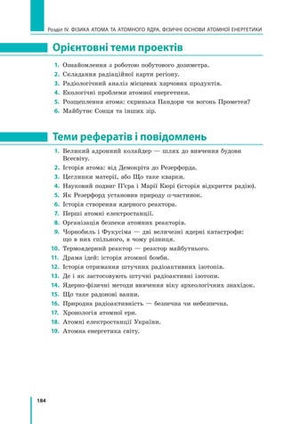 184
Розділ IV. ФІЗИКА АТОМА ТА АТОМНОГО ЯДРА. ФІЗИЧНІ ОСНОВИ АТОМНОЇ ЕНЕРГЕТИКИ
Орієнтовні теми проектів
1.	 Ознайомлення з роботою побутового дозиметра.
2.	 Складання радіаційної карти регіону.
3.	 Радіологічний аналіз місцевих харчових продуктів.
4.	 Екологічні проблеми атомної енергетики.
5.	 Розщеплення атома: скринька Пандори чи вогонь Прометея?
6.	 Майбутнє Сонця та інших зір.
Теми рефератів і повідомлень
1.	 Великий адронний колайдер — шлях до вивчення будови 	
Всесвіту.
2.	 Історія атома: від Демокріта до Резерфорда.
3.	 Цеглинки матерії, або Що таке кварки.
4.	 Науковий подвиг П’єра і Марії Кюрі (історія відкриття радію).
5.	 Як Резерфорд установив природу α-частинок.
6.	 Історія створення ядерного реактора.
7.	 Перші атомні електростанції.
8.	 Організація безпеки атомних реакторів.
9.	 Чорнобиль і Фукусіма — дві величезні ядерні катастрофи: 	
що в них спільного, в чому різниця.
10.	 Термоядерний реактор — реактор майбутнього.
11.	 Драма ідей: історія атомної бомби.
12.	 Історія отримання штучних радіоактивних ізотопів.
13.	 Де і як застосовують штучні радіоактивні ізотопи.
14.	 Ядерно-фізичні методи вивчення віку археологічних знахідок.
15.	 Що таке радонові ванни.
16.	 Природна радіоактивність — безпечна чи небезпечна.
17.	 Хронологія атомної ери.
18.	 Атомні електростанції України.
19.	 Атомна енергетика світу.
Право для безоплатного розміщення підручника в мережі Інтернет має
Міністерство освіти і науки України http://mon.gov.ua/ та Інститут модернізації змісту освіти https://imzo.gov.ua
 