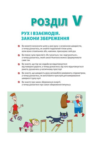 V
Розділ
Ви можете визначити шлях у разі руху з незмінною швидкістю,
а тепер дізнаєтесь, як знайти подоланий тілом шлях,
коли воно сповільнює або, навпаки, прискорює свій рух
Ви певно чули прислів’я «Як гукнеться, так і відгукнеться»,
а тепер дізнаєтесь, який закон Ньютона можна сформулювати
саме так
Ви знаєте, що під час ходьби ви відштовхуєтеся
від поверхні дороги, а тепер дізнаєтеся, від чого відштовхується
ракета, рухаючись у космічному просторі
Ви знаєте, що швидкість руху автомобіля вимірюють спідометром,
а тепер дізнаєтесь, як виготовити пристрій для вимірювання
швидкості руху кулі
Ви знаєте про закон збереження енергії,
а тепер дізнаєтеся про закон збереження імпульсу
Рух і взаємодія.
Закони збереження
Право для безоплатного розміщення підручника в мережі Інтернет має
Міністерство освіти і науки України http://mon.gov.ua/ та Інститут модернізації змісту освіти https://imzo.gov.ua
 