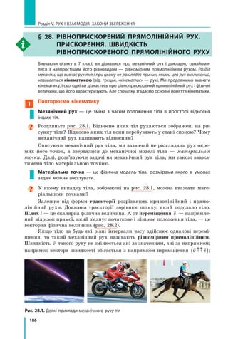 186
Розділ V. Рух і взаємодія. Закони збереження
§ 28. Рівноприскорений прямолінійний рух.
Прискорення. Швидкість
рівноприскореного прямолінійного руху
	 Вивчаючи фізику в 7 класі, ви дізналися про механічний рух і докладно ознайоми-
лися з  найпростішим його різновидом — рівномірним прямолінійним рухом. Розділ
механіки, що вивчає рух тіл і при цьому не розглядає причин, якими цей рух викликаний,
називається кінематикою (від. грецьк. «кінематос» — рух). Ми продовжимо вивчати
кінематику, і сьогодні ви дізнаєтесь про рівноприскорений прямолінійний рух і фізичні
величини, що його характеризують. Але спочатку згадаємо основні поняття кінематики.
1
Повторюємо кінематику
Механічний рух — це зміна з часом положення тіла в просторі відносно
інших тіл.

Розгляньте рис. 28.1. Відносно яких тіл рухаються зображені на ри-
сунку тіла? Відносно яких тіл вони перебувають у стані спокою? Чому
механічний рух називають відносним?  
Описуючи механічний рух тіла, ми зазвичай не розглядали рух окре-
мих його точок, а зверталися до механічної моделі тіла — матеріальної
точки. Далі, розв’язуючи задачі на механічний рух тіла, ми також вважа-
тимемо тіло матеріальною точкою.
Матеріальна точка — це фізична модель тіла, розмірами якого в умовах
задачі можна знехтувати.
У якому випадку тіла, зображені на рис. 28.1, можна вважати мате­
ріальними точками?
Залежно від форми траєкторії розрізняють криволінійний і прямо-
лінійний рухи. Довжина траєкторії дорівнює шляху, який подолало тіло.
Шлях l — це скалярна фізична величина. А от переміщення

s — напрямле-
ний відрізок прямої, який з’єднує початкове і кінцеве положення тіла, — це
векторна фізична величина (рис. 28.2).
Якщо тіло за будь-які рівні інтервали часу здійснює однакові перемі-
щення, то такий механічний рух називають рівномірним прямолінійним.
Швидкість

v такого руху не змінюється ані за значенням, ані за напрямком;
напрямок вектора швидкості збігається з напрямком переміщення
 
v s
↑↑
( );
Рис. 28.1. Деякі приклади механічного руху тіл
Право для безоплатного розміщення підручника в мережі Інтернет має
Міністерство освіти і науки України http://mon.gov.ua/ та Інститут модернізації змісту освіти https://imzo.gov.ua
 