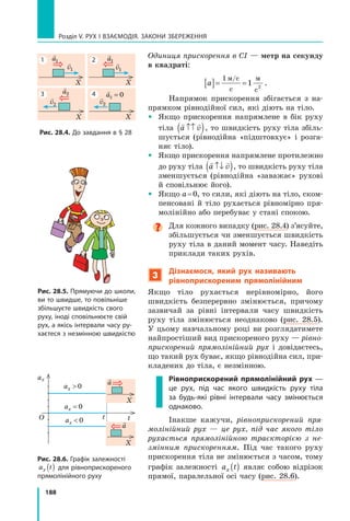 188
Розділ V. Рух і взаємодія. Закони збереження
Одиниця прискорення в СІ — метр на секунду
в квадраті:
a
[ ]= =
1
1 2
м с
с
м
с
/
.
Напрямок прискорення збігається з на-
прямком рівнодійної сил, які діють на тіло.
	 Якщо прискорення напрямлене в бік руху	
тіла
 
a v
↑↑
( ), то швидкість руху тіла збіль-
шується (рівнодійна «підштовхує» і розга-
няє тіло).
	 Якщо прискорення напрямлене протилежно
до руху тіла
 
a v
↑↓
( ), то швидкість руху тіла
зменшується (рівнодійна «заважає» рухові
й сповільнює його).
	 Якщо a = 0, то сили, які діють на тіло, ском-
пенсовані й  тіло рухається рівномірно пря-
молінійно або перебуває у стані спокою.

Для кожного випадку (рис. 28.4) з’ясуйте,
збільшується чи зменшується швидкість
руху тіла в даний момент часу. Наведіть
приклади таких рухів.
3
Дізнаємося, який рух називають
рівноприскореним прямолінійним
Якщо тіло рухається нерівномірно, його
швидкість безперервно змінюється, причому
зазвичай за рівні інтервали часу швидкість
руху тіла змінюється неоднаково (рис. 28.5).
У  цьому навчальному році ви розглядатимете
найпростіший вид прискореного руху — рівно-
прискорений прямолінійний рух і  довідаєтесь,
що такий рух буває, якщо рівнодійна сил, при-
кладених до тіла, є незмінною.
Рівноприскорений прямолінійний рух —
це рух, під час якого швидкість руху тіла
за будь-які рівні інтервали часу змінюється
однаково.
Інакше кажучи, рівноприскорений пря-
молінійний рух — це рух, під час якого тіло
рухається прямолінійною траєкторією з не-
змінним прискоренням. Під час такого руху
прискорення тіла не змінюється з часом, тому
графік залежності a t
x ( ) являє собою відрізок
прямої, паралельної осі часу (рис. 28.6).
X

a1 
v1
X

a1 
v1
X

a2

v2
X

v2
Рис. 28.4. До завдання в § 28
Рис. 28.5. Прямуючи до школи,
ви то швидше, то повільніше
збільшуєте швидкість свого
руху, іноді сповільнюєте свій
рух, а якісь інтервали часу ру-
хаєтеся з незмінною швидкістю
Рис. 28.6. Графік залежності
a t
x ( ) для рівноприскореного
прямолінійного руху
t
t
ax
О
ax  0
ax  0
ax = 0

a
X

a
X
1
3
2
4

a2 0
=
Право для безоплатного розміщення підручника в мережі Інтернет має
Міністерство освіти і науки України http://mon.gov.ua/ та Інститут модернізації змісту освіти https://imzo.gov.ua
 