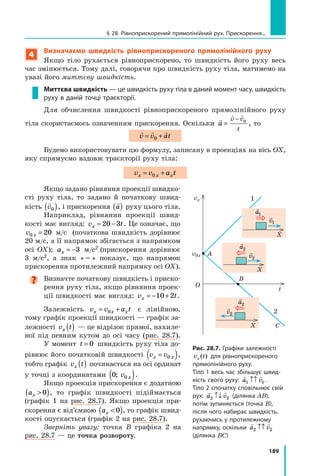 189
Рис. 28.7. Графіки залежності
v t
x( ) для рівноприскореного
прямолінійного руху.
Тіло 1 весь час збільшує швид-
кість свого руху:
 
a v
1 1
↑↑ .
Тіло 2 спочатку сповільнює свій
рух:
 
a v
2 2
↑↓ (ділянка AB),
потім зупиняється (точка B),
після чого набирає швидкість,
рухаючись у протилежному
напрямку, оскільки
 
a v
2 2
↑↑
(ділянка BC)
§ 28. Рівноприскорений прямолінійний рух. Прискорення...
4
Визначаємо швидкість рівноприскореного прямолінійного руху
Якщо тіло рухається рівноприскорено, то швидкість його руху весь
час змінюється. Тому далі, говорячи про швидкість руху тіла, матимемо на
увазі його миттєву швидкість.
Миттєва швидкість — це швидкість руху тіла в даний момент часу, швидкість
руху в даній точці траєкторії.
Для обчислення швидкості рівнопри­
скореного прямолінійного руху
тіла скори­
стаємось означенням прискорення. Оскільки

 
a
v v
t
=
− 0
, то
  
v v at
= +
0
Будемо використовувати цю формулу, записану в проекціях на вісь OX,
яку спрямуємо вздовж траєкторії руху тіла:
v v a t
x x x
= +
0
Якщо задано рівняння проекції швидко­
сті руху тіла, то задано й початкову швид-
кість

v0
( ), і прискорення

a
( ) руху цього тіла.
Наприк­
лад, рівняння проекції швид-
кості має вигляд: v t
x = −
20 3 . Це означає, що
v x
0 20
= м/с   (початкова швидкість дорівнює
20 м/с, а її напрямок збігається з напрямком
осі OX); ax = −3 м/с2 (прискорення дорівнює
3 м/с2, а знак « − » показує, що напрямок
прискорення протилежний напрямку осі OX).

Визначте початкову швидкість і приско-
рення руху тіла, якщо рівняння проек-
ції швидкості має вигляд: v t
x = − +
10 2 .
Залежність v v a t
x x x
= +
0 є лінійною,
тому графік проекції швидкості — графік за-
лежності v t
x ( ) — це відрізок прямої, нахиле-
ної під певним кутом до осі часу (рис. 28.7).
У момент t = 0 швидкість руху тіла до-
рівнює його початковій швидкості v v
x x
=
( )
0 ,
тобто графік v t
x ( ) починається на осі ординат
у точці з координатами 0 0
; v x
( ).
Якщо проекція прискорення є додатною
ax 
( )
0 , то графік швидкості підіймається
(графік 1 на рис. 28.7). Якщо проекція при-
скорення є від’ємною ax 
( )
0 , то графік швид-
кості опускається (графік 2 на рис. 28.7).  
Зверніть увагу: точка B графіка 2 на
рис. 28.7 — це точка розвороту.
A
1
t
vx
v0x
B
C
O
X

a1

v1
X
X

a2

a2

v2

v2
2
Право для безоплатного розміщення підручника в мережі Інтернет має
Міністерство освіти і науки України http://mon.gov.ua/ та Інститут модернізації змісту освіти https://imzo.gov.ua
 