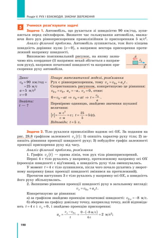 190
Розділ V. Рух і взаємодія. Закони збереження
5
Учимося розв’язувати задачі
Задача 1. Автомобіль, що рухається зі швидкістю 90 км/год, зупи-
няється перед світлофором. Визначте час гальмування автомобіля, вважа-
ючи його рух рівноприскореним прямолінійним із прискоренням 5 м/с2.
Аналіз фізичної проблеми. Автомобіль зупиняється, тож його кінцева
швидкість дорівнює нулю v =
( )
0 , а напрямок вектора прискорення проти-
лежний напрямку швидкості.
Виконаємо пояснювальний рисунок, на якому зазна-
чимо вісь координат (її напрямок нехай збігається з напрям-
ком руху), напрямок початкової швидкості та напрямок при-
скорення руху автомобіля.
Дано:
v0 90
= км/год =	
	 = 25 м/с
a = 5 м/с2
v = 0
Пошук математичної моделі, розв’язання
Рух є рівноприскореним, тому v v a t
x x x
= +
0 .
Скориставшись рисунком, конкретизуємо це рівняння:
v v
x
0 0
= , a a
x = − , vx = 0, отже:
0 0 0
0
= − ⇒ = ⇒ =
v at v at t
v
a
.
Перевіримо одиницю, знайдемо значення шуканої
величини:
t
[ ]= =
⋅
⋅
м с
с м
с
2
; t = =
25
5
5 (с).
Відповідь: t = 5 с.
Знайти:
t — ?
Задача 2. Тіло рухалося прямолінійно вздовж осі OX. За поданим на
рис. 28.8 графіком залежності v t
x ( ): 1) опишіть характер руху тіла; 2) за-
пишіть рівняння проекції швидкості руху; 3) побудуйте графік залежності
проекції прискорення руху від часу.
Аналіз фізичної проблеми, розв’язання
1. Графік v t
x ( ) — пряма лінія, тож рух тіла рівноприскорений.
Перші 4 с тіло рухалось у напрямку, протилежному напрямку осі OX
(проекція швидкості є від’ємною), а швидкість руху тіла зменшувалась.
У момент t = 4  с тіло зупинилося, після чого почало рухатись у зворот-
ному напрямку (знак проекції швидкості змінився на протилежний).
Протягом наступних 3 с тіло рухалось у напрямку осі OX, а швидкість
його руху збільшувалась.
2. Запишемо рівняння проекції швидкості руху в загальному вигляді:
v v a t
x x x
= +
0 .
Конкретизуємо це рівняння:
а) за графіком знайдемо проекцію початкової швидкості: v x
0 8
= − м/с.
б) оберемо на графіку довільну точку, наприклад точку, якій відповіда-
ють t = 4  с і vx = 0, і знайдемо проекцію прискорення:
ax
v v
t
x x
= =
( ) =
− − −
0 0 8
4
2
м/с
с
 м/с2;  
X

a 
v0
Право для безоплатного розміщення підручника в мережі Інтернет має
Міністерство освіти і науки України http://mon.gov.ua/ та Інститут модернізації змісту освіти https://imzo.gov.ua
 