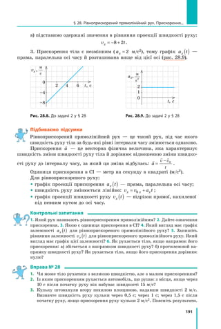 191
в) підставимо одержані значення в рівняння проекції швидкості руху:
v t
x = − +
8 2 .
3. Прискорення тіла є незмінним ( ax = 2 м/с2), тому графік a t
x ( ) —
пряма, паралельна осі часу й розташована вище від цієї осі (рис. 28.9).
Рис. 28.8. До задачі 2 у § 28
2      4     6  
vx ,
м
с
t, с
0
–4
–8
	 Рис. 28.9. До задачі 2 у § 28
t, c
ах,
м
с
2
1
0
2
Підбиваємо підсумки
Рівноприскорений прямолінійний рух — це такий рух, під час якого
швидкість руху тіла за будь-які рівні інтервали часу змінюється однаково.
Прискорення

a — це векторна фізична величина, яка характеризує
швидкість зміни швидкості руху тіла й дорівнює відношенню зміни швидко-
сті руху до інтервалу часу, за який ця зміна відбулась:

 
a
v v
t
=
− 0
.
Одиниця прискорення в СІ — метр на секунду в квадраті (м/с2).
Для рівноприскореного руху:
 графік проекції прискорення a t
x ( ) — пряма, паралельна осі часу;
 швидкість руху змінюється лінійно: v v a t
x x x
= +
0 ;  
 
графік проекції швидкості руху v t
x ( ) — відрізок прямої, нахиленої
під певним кутом до осі часу.
Контрольні запитання
1. Який рух називають рівноприскореним прямолінійним? 2. Дайте означення
прискорення. 3. Якою є одиниця прискорення в СІ? 4. Який вигляд має графік
залежності a t
x ( ) для рівноприскореного прямолінійного руху? 5. Запишіть
рівняння залежності v t
x ( ) для рівноприскореного прямолінійного руху. Який
вигляд має графік цієї залежності? 6. Як рухається тіло, якщо напрямок його
прискорення: а) збігається з напрямком швидкості руху? б) протилежний на-
прямку швидкості руху? Як рухається тіло, якщо його прискорення дорівнює
нулю?
Вправа № 28
1.	 Чи може тіло рухатися з великою швидкістю, але з малим прискоренням?
2.	 Із яким прискоренням рухається автомобіль, що рушає з місця, якщо через
10 с після початку руху він набуває швидкості 15 м/с?
3.	 Кульку штовхнули вгору похилою площиною, надавши швидкості 2 м/с.
Визначте швидкість руху кульки через 0,5  с; через 1 с; через 1,5 с після
початку руху, якщо прискорення руху кульки 2 м/с2. Поясніть результати.
§ 28. Рівноприскорений прямолінійний рух. Прискорення...
Право для безоплатного розміщення підручника в мережі Інтернет має
Міністерство освіти і науки України http://mon.gov.ua/ та Інститут модернізації змісту освіти https://imzo.gov.ua
 
