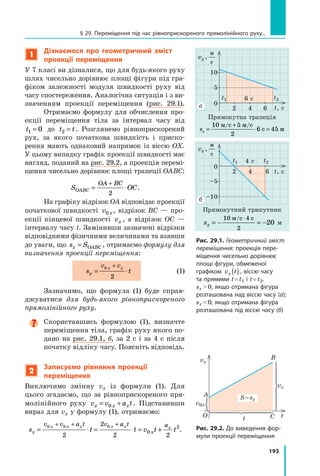 193
1
Дізнаємося про геометричний зміст
проекції переміщення
У 7 класі ви дізналися, що для будь-якого руху
шлях чисельно дорівнює площі фігури під гра-
фіком залежності модуля швидкості руху від
часу спостереження. Аналогічна ситуація і з ви-
значенням проекції переміщення (рис.  29.1).
Отримаємо формулу для обчислення про-
екції переміщення тіла за інтервал часу від
t1 0
= до t t
2 = . Розглянемо рівноприскорений
рух, за якого початкова швидкість і приско-
рення мають однаковий напрямок із віссю OX.
У цьому випадку графік проекції швидкості має
вигляд, поданий на рис. 29.2, а проекція перемі-
щення чисельно дорівнює площі трапеції OABC:
S OC
OABC
OA BC
= ⋅
+
2
.
На графіку відрізок OA відповідає проекції
початкової швидкості v x
0 , відрізок  BC  — про-
екції кінцевої швидкості vx , а  відрізок  OC  —
інтервалу часу t. Замінивши зазначені відрізки
відповідними фізичними величинами та взявши
до уваги, що s S
x OABC
= , отримаємо формулу для
визначення проекції переміщення:
	 s t
x
v v
x x
= ⋅
+
0
2
  (1)
Зазначимо, що формула (1) буде справ-
джуватися для будь-якого рівноприскореного
прямолінійного руху.

Скориставшись формулою (1), визначте
переміщення тіла, графік руху якого по-
дано на рис. 29.1, б, за 2 с і за 4 с після
початку відліку часу. Поясніть відповідь.
2
Записуємо рівняння проекції
переміщення
Виключимо змінну vx із формули (1). Для
цього згадаємо, що за рівноприскореного пря-
молінійного руху v v a t
x x x
= +
0 . Підставивши
вираз для vx у формулу (1), отримаємо:
s t t v t t
x x
v v a t v a t a
x x x x x x
= ⋅ = ⋅ = +
+ + +
0 0 0
2
2
2 2
0
2
.
t, с
t2
t1
0
5
10
2 4 6
6 с
vx ,
м
с
Прямокутна трапеція
sx =
+
⋅ =
10 5
2
6 45
м с м с
с м
/ /
t, с
0
–5
–10
2 4
4 с
6
vx ,
м
с
Прямокутний трикутник
sx = − = −
⋅
10 4
2
20
м с с
/
м
б
а
Рис. 29.1. Геометричний зміст
переміщення: проекція пере-
міщення чисельно дорівнює
площі фігури, обмеженої
графіком v t
x ( ) , віссю часу
та прямими t = t1 і t = t2.
sx  0, якщо отримана фігура
розташована над віссю часу (а);
sx  0, якщо отримана фігура
розташована під віссю часу (б)
t
t
O C
B
A
vx
vx
v0x
S = sx
Рис. 29.2. До виведення фор-
мули проекції переміщення
t1 t2
§ 29. Переміщення під час рівноприскореного прямолінійного руху...
Право для безоплатного розміщення підручника в мережі Інтернет має
Міністерство освіти і науки України http://mon.gov.ua/ та Інститут модернізації змісту освіти https://imzo.gov.ua
 