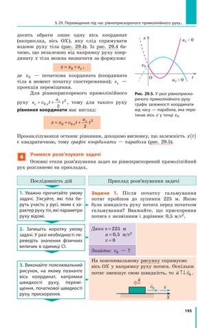 195
досить обрати лише одну вісь координат
(наприк­
лад, вісь OX), яку слід спрямувати
вздовж руху тіла (рис. 29.4). Із рис. 29.4 ба-
чимо, що незалежно від напрямку руху коор-
динату x тіла можна визначити за формулою:
x x sx
= +
0 ,
де x0 — початкова координата (координата
тіла в момент початку спостереження); sx —
проекція переміщення.
Для рівноприскореного прямолінійного
руху s v t t
x x
ax
= +
0
2
2
, тому для такого руху
рівняння координати має вигляд:
x x v t t
x
ax
= + +
0 0
2
2
Проаналізувавши останнє рівняння, доходимо висновку, що залежність x t
( )
є квадратичною, тому графік координати — парабола (рис. 29.5).
4
Учимося розв’язувати задачі
Основні етапи розв’язування задач на рівноприскорений прямолінійний
рух розглянемо на прикладах.
Послідовність дій Приклад розв’язування задачі
1. Уважно прочитайте умову
задачі. З’ясуйте, які тіла бе-
руть участь у русі, яким є ха-
рактер руху тіл, які парамет­ри
руху відомі.
Задача 1. Після початку гальмування
потяг пройшов до зупинки 225  м. Якою
була швидкість руху потяга перед початком
гальмування? Вважайте, що прискорення
потяга є незмінним і дорівнює 0,5 м/с2.
2. Запишіть коротку умову
задачі. У разі необхідності пе-
реведіть значення фізичних
величин в одиниці СІ.
Дано: s = 225 м
a = 0 5
, м/с2
v = 0
Знайти: v0 — ?
3. Виконайте пояснювальний
рисунок, на якому познач­
те
вісь координат, напрямки
швидкості руху, перемі-
щення, початкової швидкості
руху, прискорення.
На пояснювальному рисунку спрямуємо
вісь ОX у напрямку руху потяга. Оскільки
потяг зменшує свою швидкість, то
 
a v
↑↓ 0 .
X

a

s

v0
Рис. 29.5. У разі рівноприско-
реного прямолінійного руху
графік залежності координати
від часу — парабола, яка пере-
тинає вісь x у точці x0
x ax  0
О
ax  0
t
x0
§ 29. Переміщення під час рівноприскореного прямолінійного руху...
Право для безоплатного розміщення підручника в мережі Інтернет має
Міністерство освіти і науки України http://mon.gov.ua/ та Інститут модернізації змісту освіти https://imzo.gov.ua
 