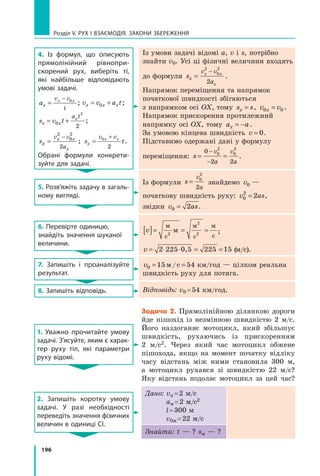 196
Розділ V. Рух і взаємодія. Закони збереження
4. Із формул, що описують
прямолінійний рівнопри­
скорений рух, виберіть ті,
які найбільше відповідають
умові задачі.
ax
v v
t
x x
=
− 0
; v v a t
x x x
= +
0 ;
s v t
x x
a t
x
= +
0
2
2
;
sx
v v
a
x x
x
=
−
2
0
2
2
; s t
x
v v
x x
=
+
0
2
.
Обрані формули конкрети-
зуйте для задачі.
Із умови задачі відомі a, v і s, потрібно
знайти v0. Усі ці фізичні величини входять
до формули sx
v v
a
x x
x
=
−
2
0
2
2
.
Напрямок переміщення та напрямок
початкової швидкості збігаються 	
з напрямком осі ОX, тому s s
x = , v v
x
0 0
= .
Напрямок прискорення протилежний
напрямку осі ОX, тому a a
x = − .	
За умовою кінцева швидкість v = 0.	
Підставимо одержані дані у формулу
переміщення: s
v
a
v
a
= =
−
−
0
2 2
0
2
0
2
.
5. Розв’яжіть задачу в загаль-
ному вигляді.
Із формули s
v
a
= 0
2
2
знайдемо v0 —	
початкову швидкість руху: v as
0
2
2
= , 	
звідки v as
0 2
= .
6. Перевірте одиницю,
знайдіть значення шуканої
величини.
v
[ ]= = =
м
с
м
с
м
с
2
2
2
м ;
v = ⋅ ⋅ = =
2 225 0,5 225 15 (м/с).
7. Запишіть і проаналізуйте
результат.
v0 15 54
= =
м/с  км/год — цілком реальна
швидкість руху для потяга.
8. Запишіть відповідь. Відповідь: v0 = 54 км/год.
1. Уважно прочитайте умову
задачі. З’ясуйте, яким є харак-
тер руху тіл, які парамет­
ри
руху відомі.
Задача 2. Прямолінійною ділянкою дороги
йде пішохід із незмінною швидкістю 2  м/с.
Його наздоганяє мотоцикл, який збільшує
швидкість, рухаючись із прискоренням
2  м/с2. Через який час мотоцикл обжене
пішохода, якщо на момент початку відліку
часу відстань між ними становила 300 м,
а  мотоцикл рухався зі швидкістю 22 м/с?
Яку відстань подолає мотоцикл за цей час?
2. Запишіть коротку умову
задачі. У разі необхідності
переведіть значення фізичних
величин в одиниці СІ.
Дано: vп = 2 м/с
aм = 2 м/с2
l = 300 м
v0м = 22 м/с
Знайти: t — ? sм — ?
Право для безоплатного розміщення підручника в мережі Інтернет має
Міністерство освіти і науки України http://mon.gov.ua/ та Інститут модернізації змісту освіти https://imzo.gov.ua
 