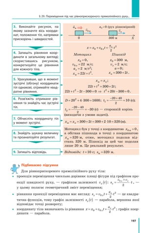 197
3. Виконайте рисунок, на
якому зазначте вісь коорди-
нат, положення тіл, напрямки
прискорень і швидкостей.

aм 
v0 м

vп
X
0 300 м
aп = 0 (рух рівномірний)
4. Запишіть рівняння коор-
динати в загальному вигляді;
скориставшись рисунком,
конкретизуйте це рівняння
для кожного тіла.
x x v t t
x
ax
= + +
0 0
2
2
Мотоцикл Пішохід
x0 0
= , 	
v x
0 22
= м/с;
ax = 2 м/с2;
x t t
м = +
22 2
.
x0 300
= м, 	
vx = 2 м/с;
a = 0;
x t
п = +
300 2 .
5. Урахувавши, що в момент
зустрічі (обгону) координати
тіл однакові, отримайте квад­
ратне рівняння.
x x
м п
= ;
22 300 2
2
t t t
+ = + ;
22 2 300 0
2
t t t
+ − − = ⇒ t t
2
20 300 0
+ − = .
6. Розв’яжіть отримане рів-
няння та знайдіть час зустрічі
тіл.
D = + ⋅ =
20 4 300 1600
2
; t1
20 40
2
10
= =
− +
 (с);
t2
20 40
2
30
= = −
− −
 (с) — сторонній корінь
(виходячи з умови задачі).
7. Обчисліть координату тіл
у момент зустрічі. x x t
м п
= = + = + ⋅ =
300 2 300 2 10 320 (м).
8. Знайдіть шукану величину
та проаналізуйте результат.
Мотоцикл був у точці з координатою x0 0
м = ,
а обігнав пішохода в точці з координатою
xм = 320  м, отже, мотоцикл подолав від-
стань  320  м. Пішохід за цей час подолав
лише 20 м. Це реальний результат.
9. Запишіть відповідь. Відповідь: t =10  с; sм = 320  м.
Підбиваємо підсумки
Для рівноприскореного прямолінійного руху тіла:
	 проекція переміщення чисельно дорівнює площі фігури під графіком про-
екції швидкості руху,  — графіком залежності  v t
x ( ): s t
x
v v
x x
= ⋅
+
0
2
, —
у цьому полягає геометричний зміст переміщення;
	 рівняння проекції переміщення має вигляд: s v t t
x x
ax
= +
0
2
2
— це квадра-
тична функція, тому графік залежності s t
x ( ) — парабола, вершина якої
відповідає точці розвороту;
	 координату тіла визначають із рівняння x x v t t
x
ax
= + +
0 0
2
2
; графік коор-
динати — парабола.
§ 29. Переміщення під час рівноприскореного прямолінійного руху...
Право для безоплатного розміщення підручника в мережі Інтернет має
Міністерство освіти і науки України http://mon.gov.ua/ та Інститут модернізації змісту освіти https://imzo.gov.ua
 