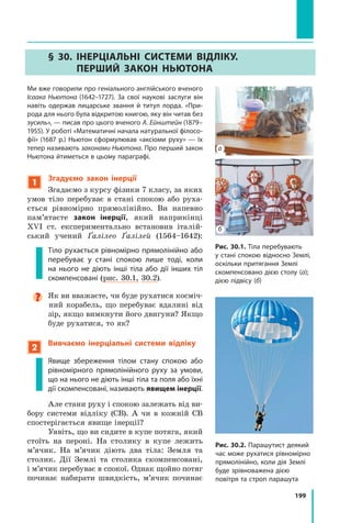 199
§ 30. Інерціальні системи відліку.
Перший закон Ньютона
Ми вже говорили про геніального англійського вченого
Ісаака Ньютона (1642–1727). За свої наукові заслуги він
навіть одержав лицарське звання й титул лорда. «При-
рода для нього була відкритою книгою, яку він читав без
зусиль», — писав про цього вченого А. Ейн­штейн (1879–
1955). У роботі «Математичні начала натуральної філосо-
фії» (1687 р.) Ньютон сформулював «аксіо­
ми руху» — їх
тепер називають законами Ньютона. Про перший закон
Ньютона йтиметься в цьому параграфі.
1
Згадуємо закон інерції
Згадаємо з курсу фізики 7 класу, за яких
умов тіло перебуває в стані спокою або руха-
ється рівномірно прямолінійно. Ви напевно
пам’ятаєте закон інерції, який наприкінці
XVI  ст. експериментально встановив італій-
ський учений Ґалілео Ґалілей (1564–1642):
Тіло рухається рівномірно прямолінійно або
перебуває у стані спокою лише тоді, коли
на нього не діють інші тіла або дії інших тіл
скомпенсовані (рис. 30.1, 30.2).

Як ви вважаєте, чи буде рухатися косміч-
ний корабель, що перебуває вдалині від
зір, якщо вимкнути його двигуни? Якщо
буде рухатися, то як?
2
Вивчаємо інерціальні системи відліку
Явище збереження тілом стану спокою або
рівномірного прямолінійного руху за умови,
що на нього не діють інші тіла та поля або їхні
дії скомпенсовані, називають явищем інерції.
Але стани руху і спокою залежать від ви-
бору системи відліку (СВ). А  чи в кожній СВ
спостерігається явище інерції?
Уявіть, що ви сидите в купе потяга, який
стоїть на пероні. На столику в купе лежить
м’ячик. На м’ячик діють два тіла: Земля та
столик. Дії Землі та столика скомпенсовані,
і м’ячик перебуває в спокої. Однак щойно потяг
починає набирати швидкість, м’ячик починає
Рис. 30.1. Тіла перебувають
у стані спокою відносно Землі,
оскільки притягання Землі
скомпенсовано дією столу (а);
дією підвісу (б)
б
а
Рис. 30.2. Парашутист деякий
час може рухатися рівномірно
прямолінійно, коли дія Землі
буде зрівноважена дією
повітря та строп парашута
Право для безоплатного розміщення підручника в мережі Інтернет має
Міністерство освіти і науки України http://mon.gov.ua/ та Інститут модернізації змісту освіти https://imzo.gov.ua
 