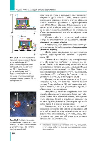 200
Розділ V. Рух і взаємодія. Закони збереження
котитися по столу в напрямку, протилежному
напрямку руху потяга. Тобто, залишаючись
нерухомим відносно перону, м’ячик відносно
потяга починає рухатися з  прискоренням
(рис. 30.3). Отже, відносно СВ, пов’язаної з по-
тягом, який набирає швидкість, явище інер-
ції не спостерігається (дії Землі та столика на
м’ячик скомпенсовані, але він не зберігає свою
швидкість).
Систему відліку, відносно якої явище
інерції не спостерігається, називають неінер-
ціальною системою відліку.
Систему відліку, відносно якої спостері-
гається явище інерції, називають інерціальною
системою відліку.
Далі, якщо спеціально не застережено,
будемо користуватися тільки інерціаль-
ними СВ.
Зазвичай як інерціальну використову-
ють СВ, жорстко пов’язану з точкою на по-
верхні Землі. Але цю систему можна вважати
інерціальною тільки умовно, оскільки Земля
обертається навколо своєї осі. Для більш точ-
них вимірювань використовують, наприклад,
інерціальну СВ, пов’язану із Сонцем,  — геліо-
центричну систему відліку (рис. 30.4).
Зрозуміло, якщо ми знаємо хоча б одну
інерціальну СВ, то можемо знайти багато	
інших. Адже будь-яка СВ, що рухається від-
носно інерціальної СВ рівномірно прямолі-
нійно, теж є інерціальною.
Наприклад, якщо ви зберігаєте стан спо-
кою або рівномірного прямолінійного руху від-
носно Землі, то й відносно потяга, який руха-
ється відносно Землі з незмінною швидкістю,
ви теж будете рухатися рівномірно прямолі-
нійно (хоча й з іншою швидкістю).
Зазначимо, що в класичній механіці*
внаслідок переходу від однієї інерціальної СВ
до іншої швидкість руху, переміщення та коор-
дината тіла змінюються, а от сила, маса, при-
скорення, час руху та відстань між тілами
залишаються незмінними.
*	 Класична механіка розглядає рух тіл, швидкість
руху яких набагато менша від швидкості поши-
рення світла.
Рис. 30.3. Дії на м’яч столика
та Землі скомпенсовані. Однак:
у системі відліку XOY,
пов’язаній із пероном, м’яч
залишається в спокої, тому
ця СВ — інерціальна;
у системі відліку X′O′Y′,
пов’язаній із потягом, що
починає рух, м’яч рухається
з прискоренням, тому ця СВ —
неінерціальна
Y′
Y
X′
X
O′
O
Y′
Y
X′
X
O′
O

aпот

aм’яча
Рис. 30.4. Геліоцентрична си­
стема відліку: початок коорди-
нат цієї системи розташований
у центрі Сонця, а осі напрям-
лені на далекі зорі
X
Z
Y
O
Право для безоплатного розміщення підручника в мережі Інтернет має
Міністерство освіти і науки України http://mon.gov.ua/ та Інститут модернізації змісту освіти https://imzo.gov.ua
 