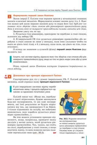 201
§ 30. Інерціальні системи відліку. Перший закон Ньютона
3
Формулюємо перший закон Ньютона
Закон інерції Ґ. Ґалілея став першим кроком у встановленні основних
законів класичної механіки. Формулюючи основні закони руху тіл, І. Нью-
тон назвав цей закон першим законом руху та подав його так: будь-яке ізо-
льоване тіло зберігає стан спокою або рівномірного прямолінійного руху,
доки й оскільки воно не вимушене прикладеними силами змінити цей стан.
Звернемо увагу ось на що.
1. Рухається тіло рівномірно, прискорено чи перебуває в стані спокою,
залежить від вибору СВ.
2. В інерціальній СВ тіло рухається рівномірно прямолінійно або пе-
ребуває в стані спокою не лише у випадку, коли воно ізольоване (тобто на
нього не діють інші тіла), а й у випадку, коли сили, що діють на тіло, ском-
пенсовані.
З огляду на зазначене в сучасній фізиці перший закон Ньютона фор-
мулюють так:
Існують такі системи відліку, відносно яких тіло зберігає стан спокою або рів-
номірного прямолінійного руху, якщо на тіло не діють жодні сили або ці сили
скомпенсовані.
Отже, перший закон Ньютона постулює існування інерціальних си­
стем відліку.
4
Дізнаємося про принцип відносності Ґалілея
Спостерігаючи рух тіл у різних інерціальних СВ, Ґ. Ґалілей дійшов
висновку, який отримав назву принцип відносності Ґалілея:
В усіх інерціальних системах відліку перебіг
механічних явищ і процесів відбувається од-
наково за однакових початкових умов.
Ґалілей писав так: «Якщо ми, перебува-
ючи в каюті вітрильника, будемо виконувати
будь-які експерименти, то ані самі експери-
менти, ані їхні результати не будуть відріз-
нятися від тих, що проводилися б на бе резі.
І тільки піднявшись на палубу, ми побачимо:
виявляється, наш корабель рухається рівно-
мірно прямолінійно...».
Ви теж можете установити принцип від-
носності, якщо, наприклад, проведете низку
дослідів у вагоні потяга, який рухається рів-
номірно прямолінійно. Так, чашка, що стоїть
на столі, перебуватиме у стані спокою, а якщо
впустити ложку, то вона відносно вагона пада-
тиме вертикально вниз (рис. 30.5). 
Рис. 30.5. Жодними механічни-
ми експериментами
не можна виявити, рухається
вагон рівномірно прямолінійно
чи перебуває в стані спокою.
Пасажир може це з’ясувати
тільки подивившись у вікно
Право для безоплатного розміщення підручника в мережі Інтернет має
Міністерство освіти і науки України http://mon.gov.ua/ та Інститут модернізації змісту освіти https://imzo.gov.ua
 