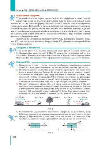 202
Розділ V. Рух і взаємодія. Закони збереження
Підбиваємо підсумки
Тіло рухається рівномірно прямолінійно або перебуває в стані спокою
лише тоді, коли на нього не діють інші тіла та поля або їхні дії ском-
пенсовані, — це сучасне формулювання закону інерції, який експеримен-
тально встановив Ґ. Ґалілей. У сучасній фізиці цей закон називають першим
законом Ньютона та формулюють так: існують такі системи відліку, відносно
яких тіло зберігає стан спокою або рівномірного прямолінійного руху, якщо
на тіло не діють жодні сили або ці сили скомпенсовані. Такі системи відліку
називають інерціальними.
Зазвичай як інерціальні використовують СВ, пов’язані із Землею. Будь-
яка СВ, що рухається відносно інерціальної СВ рівномірно прямолінійно,
теж є інерціальною.
Контрольні запитання
1. За яких умов тіло зберігає швидкість свого руху? Наведіть приклади.
2.  Сформулюйте закон інерції. 3. Які СВ називають інерціальними? неінер-
ціальними? Наведіть приклади таких систем. 4. Сформулюйте перший закон
Ньютона. Що він постулює? 5. Сформулюйте принцип відносності Ґалілея.
Вправа № 30
1.	 Ви сидите на стільці — ви, як і стілець, перебуваєте в стані спокою відносно
Землі. Які тіла діють на стілець? на вас? Що можна сказати про ці дії?
2.	 Веслярі намагаються змусити човен рухатися проти течії, але човен пере-
буває в спокої відносно берега. Дії яких тіл при цьому компенсуються?
3.	 Кіт лежить на столі (див. рис. 30.1). Чи буде СВ, пов’язана з котом, інер-
ціальною? Чи буде інерціальною СВ, пов’язана з павучком, що рівномірно
опускається на павутинці зі стелі? Чи буде інерціальною СВ, пов’язана
з мишеням, яке побачило кота й гальмує свій рух? Відповіді поясніть.
4.	 На рис. 1 зображено кілька тіл. 1) З яким тілом ви пов’язали б СВ, щоб
вона була інерціальною? неінерціальною? Відповідь обґрунтуйте. 2) Якою
в даний момент часу буде швидкість руху собаки в СВ, пов’язаній із пішо-
ходом; у СВ, пов’язаній із вантажівкою? 3) Яким буде прискорення руху
автомобіля у СВ, пов’язаній із деревом; у СВ, пов’язаній із пішоходом?
v1 = 20 м/с v2 = 2 м/с v3 = 0 м/с v4 = 2 м/с v5 = 10 м/с
a1 = 0,5 м/с2 a5 = 2 м/с2
Рис. 1
5.	 Скористайтеся додатковими джерелами інформації й дізнайтеся, чому
Ґ. Ґалілея вважають засновником експериментально-математичного методу.
6.	 На рис. 2 зображено два тіла та сили, що діють на них (1 клітинка — 1 Н).
Знайдіть напрямок і модуль рівнодійної сил, що діють на кожне тіло.
б
а

F
1

F
1

F2

F2
F

3
Рис. 2
Право для безоплатного розміщення підручника в мережі Інтернет має
Міністерство освіти і науки України http://mon.gov.ua/ та Інститут модернізації змісту освіти https://imzo.gov.ua
 