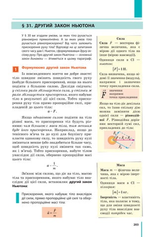 203
	 У § 30 ви згадали умови, за яких тіло рухається
рівномірно прямолінійно. А  за яких умов тіло
рухається рівноприскорено? Від чого залежить
прискорення руху тіла? Відповіді на ці запитання
свого часу дав І. Ньютон, сформулювавши другу ак-
сіому руху. Про другий закон Ньютона — основний
закон динаміки  — йтиметься в цьому параграфі.
1
Формулюємо другий закон Ньютона
Із повсякденного життя ви добре знаєте:
тіло швидше змінить швидкість свого руху
(набуде більшого прискорення), якщо на нього
подіяти з більшою силою. Досліди свідчать:
у скільки разів збільшується сила, у стільки ж
разів збільшується прискорення, якого набуває
тіло в результаті дії цієї сили. Тобто приско-
рення руху тіла прямо пропорційне силі, при-
кладеній до цього тіла:
a F
 .
Якщо однаковою силою подіяти на тіла
різної маси, то прискорення тіл будуть різ-
ними: чим більшою є маса тіла, тим меншим
буде його прискорення. Наприклад, якщо до
тенісного м’яча та до кулі для боулінгу при-
класти однакову силу, то швидкість руху кулі
зміниться менше (або знадобиться більше часу,
щоб швидкість руху кулі змінити так само,
як і м’яча). Тобто прискорення, набуте тілом
унаслідок дії сили, обернено пропорційне масі
цього тіла:
a
m

1
.
Зв’язок між силою, що діє на тіло, масою
тіла та прискоренням, якого набуває тіло вна-
слідок дії цієї сили, встановлює другий закон
Ньютона:
Прискорення, якого набуває тіло внаслідок
дії сили, прямо пропорційне цій силі та обер-
нено пропорційне масі тіла:


a
F
m
=
Сила
Сила

F — векторна фі-
зична величина, яка є
мірою дії одного тіла на
інше (мірою взаємодії).
Одиниця сили в СІ —
ньютон:
F
[ ]= 1Н.
Сила визначена, якщо ві-
домі її значення (модуль),
напрямок і зазначено
точку прикладення сили.
значення
напрямок
точка прикладення
Якщо на тіло діє декілька
сил, то їхню спільну дію
можна замінити дією
однієї сили  — рівнодій-
ної

F. Рівнодійна дорів-
нює векторній сумі сил,
прикладених до тіла:

F
1

F2
  
F F F
= +
1 2
Маса
Маса m — фізична вели-
чина, яка є мірою інерт-
ності тіла.
Одиниця маси в СІ —	
кілограм:
m
[ ]= 1кг.
Інертність — властивість
тіла, яка полягає в тому,
що для зміни швидкості
руху тіла внаслідок вза-
ємодії потрібен час.
§ 31. Другий закон Ньютона
Право для безоплатного розміщення підручника в мережі Інтернет має
Міністерство освіти і науки України http://mon.gov.ua/ та Інститут модернізації змісту освіти https://imzo.gov.ua
 
