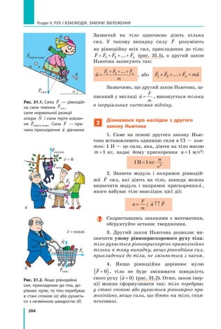 204
Розділ V. Рух і взаємодія. Закони збереження
Зазвичай на тіло одночасно діють кілька
сил. У такому випадку силу

F розуміють
як рівнодійну всіх сил, прикладених до тіла:
   
F F F Fn
= + + +
1 2 ... (рис. 31.1), а другий закон
Ньютона записують так:

  
a
F F F
m
n
=
+ + +
1 2 ...
,  
	
або
   
F F F ma
n
1 2
+ + + =
...
Зазначимо, що другий закон Ньютона, за-
писаний у вигляді


a
F
m
= , виконується тільки
в інерціальних системах відліку.
2
Дізнаємося про наслідки з другого
закону Ньютона
1. Саме на основі другого закону Нью-
тона встановлюють одиницю сили в СІ — нью-
тон: 1 Н — це сила, яка, діючи на тіло масою
m =1  кг, надає йому прискорення a =1  м/с2:
1 1 2
Н кг
м
с
= ⋅
2. Знаючи модуль і напрямок рівнодій-
ної

F сил, які діють на тіло, завжди можна
визначити модуль і напрямок прискорення

a ,
якого набуває тіло внаслідок цієї дії:
a
F
m
= ;
 
a F
↑↑
Скориставшись знаннями з математики,
обґрунтуйте останнє твердження.
3. Другий закон Ньютона дозволяє ви-
значити умову рівноприскореного руху тіла:
тіло рухається рівноприскорено прямолінійно
тільки в тому випадку, якщо рівнодійна сил,
прикладених до тіла, не змінюється з часом.
4. Якщо рівнодійна дорівнює нулю

F =
( )
0 , тіло не буде змінювати швидкість
свого руху

a =
( )
0 (рис. 31.2). Отже, закон інер-
ції можна сформулювати так: тіло перебуває
у стані спокою або рухається рівномірно пря-
молінійно, якщо сили, що діють на тіло, ском-
пенсовані.
Рис. 31.1. Сила

F — рівнодій-
на сили тяжіння

Fтяж ,
сили нормальної реакції
опори

N і сили тертя ковзан-
ня

Fтертя ковз . Сила

F — при-
чина прискорення

a дівчинки
Рис. 31.2. Якщо рівнодійна
сил, прикладених до тіла, до-
рівнює нулю, то тіло перебуває
в стані спокою (а) або рухаєть-
ся з незмінною швидкістю (б)
a

Fтяж

N

F

Fтертя ковз

a

Fтяж

Fтяж

Fпружн

F
1

F
1

F2

F3

v = const

v = 0
б
а

Fтертя

N
Право для безоплатного розміщення підручника в мережі Інтернет має
Міністерство освіти і науки України http://mon.gov.ua/ та Інститут модернізації змісту освіти https://imzo.gov.ua
 