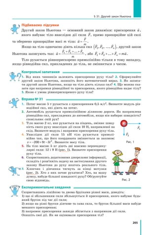 205
§ 31. Другий закон Ньютона
Підбиваємо підсумки
Другий закон Ньютона — основний закон динаміки: прискорення

a,
якого набуває тіло внаслідок дії сили

F, прямо пропорційне цій силі
та обернено пропорційне масі m тіла:


a
F
m
= .
Якщо на тіло одночасно діють кілька сил
  
F F Fn
1 2
, , ...,
( ), другий закон
Ньютона записують так:

  
a
F F F
m
n
=
+ + +
1 2 ...
, або
   
F F F ma
n
1 2
+ + + =
... .
Тіло рухається рівноприскорено прямолінійно тільки в тому випадку,
якщо рівнодійна сил, прикладених до тіла, не змінюється з часом.
Контрольні запитання
1. Від яких чинників залежить прискорення руху тіла? 2. Сформулюйте	
другий закон Ньютона, запишіть його математичний вираз. 3. Як записа-	
ти другий закон Ньютона, якщо на тіло діють кілька сил? 4. Що можна ска-
зати про напрямки рівнодійної та прискорення, якого рівнодійна надає тілу?
5. Якою є умова рівноприскореного руху тіла?
Вправа № 31
1.	 Потяг масою 5 т рухається з прискоренням 0,5 м/с2. Визначте модуль рів-
нодійної сил, які діють на потяг.
2.	 Автомобіль рухається прямолінійною ділянкою дороги. Як напрямлена
рівнодійна сил, прикладених до автомобіля, якщо він набирає швидкість?
сповільнює свій рух?
3.	 Тіло масою 2 кг, яке рухається на південь, змінює швид-
кість свого руху внаслідок дії сили 10 Н, напрямленої на
схід. Визначте модуль і напрямок прискорення руху тіла.
4.	 Унаслідок дії сили 15 кН тіло рухається прямолі-
нійно так, що його координата змінюється за законом:
x t t
= − + −
200 9 3 2
. Визначте масу тіла.
5.	 На тіло масою 5 кг діють дві взаємно перпендику-
лярні сили: 12 і 9 Н (рис. 1). Визначте прискорення
руху тіла.
6.	 Скориставшись додатковими джерелами інформації,
складіть і розв’яжіть задачу на застосування другого
закону Ньютона до руху якогось реального тіла.
7.	 Хлопчик і дівчинка тягнуть за кінці мотузки
(рис.  2). Хто з них почне рухатися? Хто, на вашу
думку, набуде більшої швидкості руху? Обґрунтуйте
свою відповідь.
Експериментальне завдання
Скориставшись лінійкою та двома брусками різної маси, доведіть:
1) що зі збільшенням сили збільшується й прискорення, якого набуває будь-
який брусок під час дії сили;
2) якщо на різні бруски діятиме та сама сила, то брусок більшої маси набуде
меншого прискорення;
3) напрямок прискорення завжди збігається з напрямком дії сили.
Опишіть свої дії. Як ви оцінювали прискорення тіл?
Рис. 1

F1

F2
Рис. 2
Право для безоплатного розміщення підручника в мережі Інтернет має
Міністерство освіти і науки України http://mon.gov.ua/ та Інститут модернізації змісту освіти https://imzo.gov.ua
 