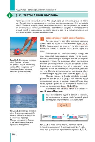 206
Розділ V. Рух і взаємодія. Закони збереження
§ 32. Третій закон Ньютона
	 Ударте долонею об парту. Боляче? Але чому? Адже це ви били парту, а не парта
вас. Потягніть свого товариша за руку, стоячи на гладенькому льоду. Хто зрушить із
місця? Обидва? А чому? Адже це ви тягнули товариша, а не товариш вас. Чи зможете
ви, вхопившись за волосся, витягти себе з води? Ні? Але чому? Ви ж зможете витягти
в такий спосіб із води людину, яка навіть важча за вас. На ці та інші запитання вам
допоможе відповісти третій закон Ньютона.
Рис. 32.1. Дія завжди є вза­
ємо­
дією. Граючи з м’ячем,
ви дієте на нього, наприклад,
ногою. М’яч теж діє на ногу
(ця дія особливо відчутна,
якщо ви граєте босоніж)
Рис. 32.2. Дія завжди є взаємо-
дією. Земля притягує до себе
Місяць (і Місяць не «відлітає»
в космічний простір).
Місяць теж притягує Землю
(і на Землі спостерігаються
припливи та відпливи) Рис. 32.3. Із якою силою магніт 2 притягує магніт 1,
із такою ж силою магніт 1 притягує магніт 2: F F
1 2
= .
Сили при цьому мають протилежні напрямки:
 
F F
1 2
↑↓
N
1 2
S N S

F
1

F2
1
Установлюємо третій закон Ньютона
Ви вже знаєте, що тіла завжди взаємно
діють одне на одне — взаємодіють (рис. 32.1,
32.2). Звернемося до досліду та з’ясуємо, як
пов’я­
зані сили, з якими тіла діють одне на
одне.
Поставимо на горизонтальну поверхню
два однакові легкорухомі візки та за допо-
могою динамометрів прикріпимо їх до верти-
кальних стійок. На кожному візку закріпимо
магніт, розташувавши їх один до одного різно-
йменними полюсами. Магніти притягнуться,
зсунуть візки та розтягнуть пружини динамо-
метрів. Дослід продемонструє, що покази обох
динамометрів будуть однаковими (рис. 32.3).
Можна провести безліч дослідів із вимі-
рювання таких сил, і  результат завжди буде
однаковим: сили, з якими взаємодіють два
тіла, будуть рівними за модулем і протилеж-
ними за напрямком (рис. 32.4, 32.5).
Взаємодію тіл описує закон взаємодії —
третій закон Ньютона:
Тіла взаємодіють одне з одним із силами,
які напрямлені вздовж однієї прямої, рівні
за модулем і протилежні за напрямком:
 
F F
1 2
= −
Право для безоплатного розміщення підручника в мережі Інтернет має
Міністерство освіти і науки України http://mon.gov.ua/ та Інститут модернізації змісту освіти https://imzo.gov.ua
 