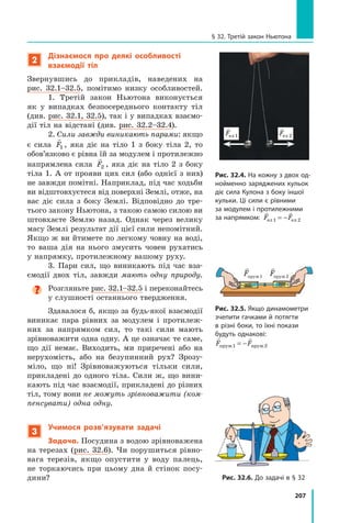 207
§ 32. Третій закон Ньютона
2
Дізнаємося про деякі особливості
взаємодії тіл
Звернувшись до прикладів, наведених на
рис.  32.1–32.5, помітимо низку особливостей.
1. Третій закон Ньютона виконується	
як у випадках безпосереднього контакту тіл
(див. рис. 32.1, 32.5), так і у випадках взаємо-
дії тіл на відстані (див. рис. 32.2–32.4).
2. Сили завжди виникають парами: якщо
є сила

F1 , яка діє на тіло  1 з боку тіла 2, то
обов’язково є рівна їй за модулем і протилежно
напрямлена сила

F2 , яка діє на тіло 2 з боку
тіла 1. А от прояви цих сил (або однієї з них)
не завжди помітні. Наприклад, під час ходьби
ви відштовхуєтеся від поверхні Землі, отже, на
вас діє сила з боку Землі. Відповідно до тре-
тього закону Ньютона, з такою самою силою ви
штовхаєте Землю назад. Однак через велику
масу Землі результат дії цієї сили непомітний.
Якщо ж ви йтимете по легкому човну на воді,
то ваша дія на нього змусить човен рухатись
у напрямку, протилежному вашому руху.
3. Пари сил, що виникають під час вза-
ємодії двох тіл, завжди мають одну природу.

Розгляньте рис. 32.1–32.5 і переконайтесь
у слушності останнього твердження.
Здавалося б, якщо за будь-якої взаємодії
виникає пара рівних за модулем і протилеж-
них за напрямком сил, то такі сили мають
зрівноважити одна одну. А це означає те саме,
що дії немає. Виходить, ми приречені або на
нерухомість, або на безупинний рух? Зрозу-
міло, що ні! Зрівноважуються тільки сили,
прикладені до одного тіла. Сили ж, що вини-
кають під час взаємодії, прикладені до різних
тіл, тому вони не можуть зрівноважити (ком-
пенсувати) одна одну.
3
Учимося розв’язувати задачі
Задача. Посудина з водою зрівноважена
на терезах (рис. 32.6). Чи порушиться рівно-
вага терезів, якщо опустити у воду палець,
не торка­
ючись при цьому дна й стінок посу-
дини?
Рис. 32.4. На кожну з двох од-
нойменно заряджених кульок
діє сила Кулона з боку іншої
кульки. Ці сили є рівними
за модулем і протилежними
за напрямком:
 
F F
ел ел
1 2
= −

Fпруж1

Fпруж2
Рис. 32.5. Якщо динамомет­
ри
зчепити гачками й потягти
в різні боки, то їхні покази
будуть однакові:
 
F F
пруж пруж
1 2
= −
 
F F
ел ел
1 2
= −
 
F F
ел ел
1 2
= −
Рис. 32.6. До задачі в § 32
Право для безоплатного розміщення підручника в мережі Інтернет має
Міністерство освіти і науки України http://mon.gov.ua/ та Інститут модернізації змісту освіти https://imzo.gov.ua
 