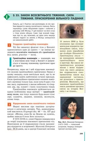 209
	 Кажуть, що І. Ньютон сам розповідав, як він зро-
бив відкриття закону всесвітнього тяжіння. Якось
науковець гуляв яблуневим садом і побачив у
денному небі Місяць. У цей момент на його очах
з гілки впало яблуко. Саме тоді вчений поду-
мав про те, що, можливо, це одна сила змушує
яблуко падати на землю, а Місяць залишатися
на навколоземній орбіті.
1
Згадуємо гравітаційну взаємодію
Усі без винятку фізичні тіла у Всесвіті
притягуються одне до одного  — це  явище на-
зивають всесвітнім тяжінням або гравітацією
(від латин. gravitas — вага).
Гравітаційна взаємодія — взаємодія, яка
є властивою всім тілам у Всесвіті й виявля-
ється в їхньому взаємному притяганні одне
до одного.
Наприклад, зараз ви і цей підручник взаємоді-
єте силами гравітаційного притягання. Однак у
цьому випадку сили настільки малі, що їх не
зафіксують навіть найточніші сучасні прилади.
Сили гравітаційного притягання сягають поміт-
ного значення тільки тоді, коли хоча б одне з тіл
має масу, порівнянну з масою небесних тіл (чор-
них дір, зір, планет і їхніх супутників тощо).
Гравітаційна взаємодія здійснюється за-
вдяки особливому виду матерії  — гравітацій-
ному полю, яке існує навколо будь-якого тіла:
зорі, планети, людини, книжки, молекули,
атома тощо.
2
Відкриваємо закон всесвітнього тяжіння
Перші вислови про тяжіння зустріча-
ються в  античних авторів. Так, давньогрець-
кий мислитель Плутарх (бл. 46 — бл. 127 рр.)
писав: «Місяць упав би на Землю як камінь,
щойно зникла б сила його польоту».
У XVI–XVII ст. учені Європи повернулися
до теорії існування взаємного притягання тіл.
Поштовхом до її відродження стали насампе-
ред відкриття в астрономії: Миколай Коперник
(рис. 33.1) довів, що в центрі Сонячної системи  
11 лютого 2016 р. було
оголошено про експери-
ментальне відкриття гра-
вітаційних хвиль, існу-
вання яких передбачив
ще Альберт Ейнштейн.
Гравітаційна хвиля —
це поширення змінного
гравітаційного поля
в просторі. Ця хвиля ви-
промінюється рухомою
масою і може відірва-
тися від свого джерела
(як відривається елек-
тромагнітна хвиля від
заряд­
женої частинки,
що рухається з приско-
ренням). Вважають, що
вивчення гравітаційних
хвиль допоможе пролити
світло на історію Все­
світу і не тільки…
§ 33. 
Закон всесвітнього тяжіння. Сила
тяжіння. Прискорення вільного падіння
Рис. 33.1. Миколай Коперник
(1473–1543) — польський
астроном, творець геліоцен-
тричної системи світу
Право для безоплатного розміщення підручника в мережі Інтернет має
Міністерство освіти і науки України http://mon.gov.ua/ та Інститут модернізації змісту освіти https://imzo.gov.ua
 