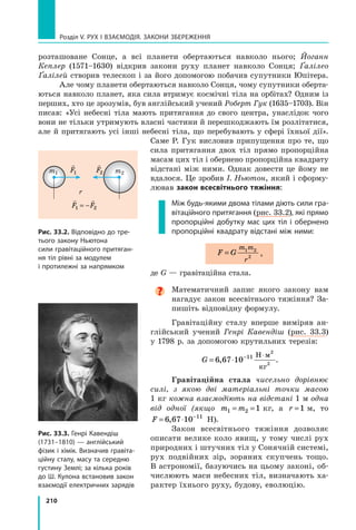 210
Розділ V. Рух і взаємодія. Закони збереження
розташоване Сонце, а  всі планети обертаються навколо нього; Йоганн
Кеплер (1571–1630) відкрив закони руху планет навколо Сонця; Ґалілео
Ґалілей створив телескоп і за його допомогою побачив супутники Юпітера.
Але чому планети обертаються навколо Сонця, чому супутники оберта-
ються навколо планет, яка сила втримує космічні тіла на орбітах? Одним із
перших, хто це зрозумів, був англійський учений Роберт Гук (1635–1703). Він
писав: «Усі небесні тіла мають притягання до свого центра, унаслідок чого
вони не тільки утримують власні частини й перешкоджають їм розлітатися,
але й притягають усі інші небесні тіла, що перебувають у сфері їхньої дії».
Саме Р. Гук висловив припущення про те, що
сила притягання двох тіл прямо пропор­
ційна
масам цих тіл і обернено пропорційна квадрату
відстані між ними. Однак довести це йому не
вдалося. Це зробив І. Ньютон, який і сформу-
лював закон всесвітнього тяжіння:  
Між будь-якими двома тілами діють сили гра-
вітаційного притягання (рис. 33.2), які прямо
пропорційні добутку мас цих тіл і обернено
пропорційні квадрату відстані між ними:
F G
m m
r
= 1 2
2
,
де G — гравітаційна стала.

Математичний запис якого закону вам
нагадує закон всесвітнього тяжіння? За-
пишіть відповідну формулу.
Гравітаційну сталу вперше виміряв ан-
глійський учений Генрі Кавендіш (рис. 33.3)
у 1798 р. за допомогою крутильних терезів:
G = ⋅ − ⋅
6 67 10 11
2
2
,
Н м
кг
.
Гравітаційна стала чисельно дорівнює
силі, з якою дві матеріальні точки масою
1 кг кожна взаємодіють на відстані 1 м одна
від одної (якщо m m
1 2 1
= =  кг, а r =1  м, то
F = ⋅ −
6 67 10 11
, Н).
Закон всесвітнього тяжіння дозволяє
описати велике коло явищ, у тому числі рух
природних і штучних тіл у Сонячній системі,
рух подвійних зір, зоряних скупчень тощо.
В астрономії, базуючись на цьому законі, об-
числюють маси небесних тіл, визначають ха-
рактер їхнього руху, будову, еволюцію.
Рис. 33.3. Генрі Кавендіш
(1731–1810) — англійський
фізик і хімік. Визначив гравіта-
ційну сталу, масу та середню
густину Землі; за кілька років
до Ш. Кулона встановив закон
взаємодії електричних зарядів
Рис. 33.2. Відповідно до тре-
тього закону Ньютона
сили гравітаційного притяган-
ня тіл рівні за модулем
і протилежні за напрямком
m2
m1
r

F1

F2
 
F F
1 2
= −
Право для безоплатного розміщення підручника в мережі Інтернет має
Міністерство освіти і науки України http://mon.gov.ua/ та Інститут модернізації змісту освіти https://imzo.gov.ua
 