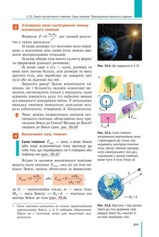 211
§ 33. Закон всесвітнього тяжіння. Сила тяжіння. Прискорення вільного падіння
3
З’ясовуємо межі застосування закону
всесвітнього тяжіння
Формула F G
m m
r
= 1 2
2
дає точний резуль-
тат у таких випадках:
1) якщо розміри тіл нехтовно малі порів-
няно з відстанню між ними (тіла можна вва-
жати матеріальними точками);
2) якщо обидва тіла мають кулясту форму
та сферичний розподіл речовини;
3) якщо одне з тіл — куля, розміри та
маса якої значно більші, ніж розміри та маса
другого тіла, яке перебуває на поверхні цієї
кулі або на відстані від неї.
Зверніть увагу! Закон всесвітнього тя-
жіння, як і більшість законів класичної ме-
ханіки, застосовують тільки у випадках, коли
відносна швидкість руху тіл набагато менша
від швидкості поширення світла. У загальному
випадку тяжіння описується загальною тео-
рією відносності, створеною А. Ейнштейном.

Чому можна скористатися законом все­
світнього тяжіння, обчислюючи силу при-
тягання Землі до Сонця? Місяця до Землі?
людини до Землі (див. рис. 33.4)?
4
Визначаємо силу тяжіння
Сила тяжіння

Fтяж — сила, з якою Земля
(або інше астрономічне тіло) притягує до
себе тіла, що перебувають на її поверхні або
поблизу неї (рис. 33.5)*.
Згідно із законом всесвітнього тяжіння
модуль сили тяжіння Fтяж , яка діє на тіло по-
близу Землі, можна обчислити за формулою:
F G
mM
r
тяж
З
= 2
, або F G
mM
R h
тяж
З
З
=
( )
+
2
,
де G — гравітаційна стала; m — маса тіла;
МЗ  — маса Землі; r R h
= +
З — відстань від
цент­
ра Землі до тіла (рис. 33.6).
*	 Сила тяжіння зумовлена не тільки гравітаційним
притяганням Землі, а й її добовим обертанням.
Проте це є суттєвим лише для надточних роз­
рахунків.
Рис. 33.4. До завдання в § 33
Рис. 33.5. Сила тяжіння
напрямлена вертикально вниз
і прикладена до точки, яку
називають центром тяжіння
тіла. Центр тяжіння однорід-
ного симетричного тіла роз-
ташований у центрі симетрії;
може бути й поза тілом (в)

Fтяж

Fтяж

Fтяж

Fтяж
б
д
в
а

Fтяж
г
Рис. 33.6. Відстань r від центра
Землі до тіла дорівнює сумі
радіуса Землі RЗ і висоти h,
на якій перебуває тіло
RЗ
h
r 
r = RЗ + h
Право для безоплатного розміщення підручника в мережі Інтернет має
Міністерство освіти і науки України http://mon.gov.ua/ та Інститут модернізації змісту освіти https://imzo.gov.ua
 