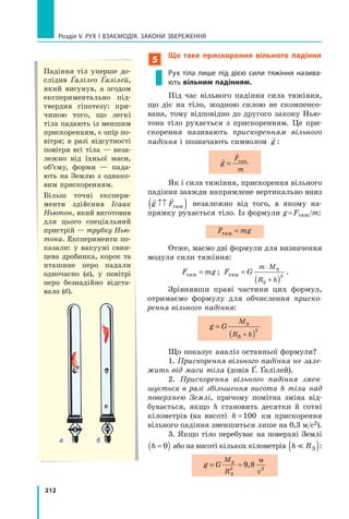 212
Розділ V. Рух і взаємодія. Закони збереження
5
Що таке прискорення вільного падіння
Рух тіла лише під дією сили тяжіння назива-
ють вільним падінням.
Під час вільного падіння сила тяжіння,
що діє на тіло, жодною силою не скомпенсо-
вана, тому відповідно до другого закону Нью-
тона тіло рухається з прискоренням. Це при-
скорення називають прискоренням вільного
падіння і позначають символом

g :


g
F
m
= тяж
Як і сила тяжіння, прискорення вільного
падіння завжди напрямлене вертикально вниз
 
g F
↑↑
( )
тяж незалежно від того, в якому на-
прямку рухається тіло. Із формули g = Fтяж/m:
F mg
тяж =
Отже, маємо дві формули для визначення
модуля сили тяжіння:
F mg
тяж = ; F G
m M
R h
тяж
З
З
=
( )
⋅
+
2
.
Зрівнявши праві частини цих формул,
отримаємо формулу для обчислення приско-
рення вільного падіння:
g G
M
R h
=
( )
+
З
З
2
Що показує аналіз останньої формули?
1. Прискорення вільного падіння не зале-
жить від маси тіла (довів Ґ. Ґалілей).
2. Прискорення вільного падіння змен-
шується в разі збільшення висоти h тіла над
поверхнею Землі, причому помітна зміна від-
бувається, якщо h становить десятки й сотні
кілометрів (на висоті h =100 км прискорення
вільного падіння зменшиться лише на 0,3 м/с2).
3. Якщо тіло перебуває на поверхні Землі
h =
( )
0 або на висоті кількох кілометрів h R
 З
( ):
g G
M
R
= ≈
З
З
м
с
2 2
9 8
,
Падіння тіл уперше до-
слідив Ґалілео Ґалілей,
який висунув, а згодом
експериментально під-
твердив гіпотезу: при-
чиною того, що легкі
тіла падають із меншим
прискоренням, є опір по-
вітря; в разі відсутності
повітря всі тіла — неза-
лежно від їхньої маси,
об’єму, форми — пада-
ють на Землю з однако-
вим прискоренням.
Більш точні експери-
менти здійснив Ісаак
Ньютон, який виготовив
для цього спеціальний
пристрій — трубку Нью-
тона. Експерименти по-
казали: у вакуумі свин-
цева дробинка, корок та
пташине перо падали
одночасно  (а), у  повітрі
перо безнадійно відста-
вало (б).
б
а
Право для безоплатного розміщення підручника в мережі Інтернет має
Міністерство освіти і науки України http://mon.gov.ua/ та Інститут модернізації змісту освіти https://imzo.gov.ua
 