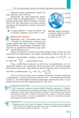 213
§ 33. Закон всесвітнього тяжіння. Сила тяжіння. Прискорення вільного падіння
Зверніть увагу: розв’язуючи задачі, бу-
демо вважати, що g = 10 м/с2.
Зазначимо, що через обертання Землі,
а також через те, що форма Землі — геоїд (ек-
ваторіальний радіус Землі більший за поляр-
ний на 21  км), прискорення вільного падіння
залежить від географічної широти місцевості
(рис. 33.7).

Із курсу фізики 7 класу ви знаєте, що
g ≈ 10 Н/кг. Доведіть, що 1 Н/кг = 1 м/с2.
Підбиваємо підсумки
Взаємодію, яка є властивою всім тілам
у Всесвіті й виявляється в їхньому вза-
ємному притяганні одне до одного, називають
гравітаційною. Гравітаційна взаємодія здій-
снюється за допомогою особливого виду мате-
рії — гравітаційного поля.
Закон всесвітнього тяжіння: між будь-якими двома тілами діє сила
гравітаційного притягання, яка прямо пропорційна добутку мас цих тіл
і обернено пропор­
ційна квадрату відстані між ними: F G
m m
r
=
⋅
1 2
2
, де
G = ⋅ − ⋅
6 67 10 11
2
2
,
Н м
кг
— гравітаційна стала.
Силу, з якою Земля притягує до себе тіла, що перебувають на її по-
верхні або поблизу неї, називають силою тяжіння. Сила тяжіння напрям-
лена вертикально вниз, прикладена до центра тяжіння тіла, а її модуль об-
числюють за формулами: F mg
тяж = ; F G
m M
R h
тяж
З
=
( )
⋅
+
2
.
Рух тіл тільки під дією сили тяжіння називають вільним падінням,
а прискорення, з яким при цьому рухаються тіла, — прискоренням вільного
падіння

g . Це прискорення завжди напрямлене вертикально вниз і не за-
лежить від маси тіла. На поверхні Землі g ≈ 9 8
, м/с2.
Контрольні запитання
1. Яку взаємодію називають гравітаційною? Наведіть приклади. 2. Сформу-
люйте та запишіть закон всесвітнього тяжіння. 3. Яким є фізичний зміст гра-
вітаційної сталої? Чому вона дорівнює? 4. Якими є межі застосування закону
всесвітнього тяжіння? 5. Дайте означення сили тяжіння. За якими форму-
лами її обчислюють і як вона напрямлена? 6. Від яких чинників залежить
прискорення вільного падіння?
Вправа № 33
1.	 Визначте масу тіла, якщо на поверхні Місяця на нього діє сила тяжіння
7,52 Н. Яка сила тяжіння діятиме на це тіло на поверхні Землі? Приско-
рення вільного падіння на Місяці — 1,6 м/с2.
Рис. 33.7. Модуль прискорен-
ня вільного падіння на еквато-
рі є трохи меншим, ніж
на полюсі (g3  g1)
1 g1 9 82 2
= ,
м
c
g2 9 81 2
= ,
м
c
g3 9 78 2
= ,
м
c
2
3
Право для безоплатного розміщення підручника в мережі Інтернет має
Міністерство освіти і науки України http://mon.gov.ua/ та Інститут модернізації змісту освіти https://imzo.gov.ua
 