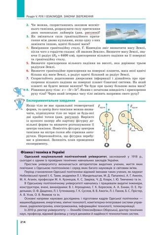 214
Розділ V. Рух і взаємодія. Закони збереження
2.	 Чи можна, скориставшись законом всесвіт-
нього тяжіння, розрахувати силу притягання
двох океанських лайнерів (див. рисунок)?
3.	 Як зміниться сила гравітаційного притя-
гання між двома кульками, якщо одну з них
замінити іншою, вдвічі більшої маси?
4.	 Вимірявши гравітаційну сталу, Г. Кавендіш зміг визначити масу Землі,
після чого з гордістю сказав: «Я зважив Землю». Визначте масу Землі, зна-
ючи її радіус (RЗ ≈ 6400 км), прискорення вільного падіння на її поверхні
та гравітаційну сталу.
5.	 Визначте прискорення вільного падіння на висоті, яка дорівнює трьом	
радіусам Землі.
6.	 Визначте гравітаційне прискорення на поверхні планети, маса якої вдвічі
більша від маси Землі, а радіус вдвічі більший за радіус Землі.
7.	 Скористайтесь додатковими джерелами інформації і дізнайтесь про при-
скорення вільного падіння на поверхні планет Сонячної системи. На який
планеті ви будете менше важити? Чи буде при цьому більшою ваша маса?
8.	 Рівняння руху тіла: x t t
= − +
5 5 2
. Якими є початкова швидкість і прискорення
руху тіла? Через який інтервал часу тіло змінить напрямок свого руху?
Експериментальне завдання
Якщо тіло не має правильної геометричної
форми, то центр його тяжіння можна визна-
чити, підвішуючи тіло по черзі за будь-які
дві крайні точки (див. рисунок). Виріжте
із цупкого паперу або картону фігурку до-
вільної форми та визначте розташування її
центра тяжіння. Помістіть фігурку центром
тяжіння на вістря голки або стрижня авто-
ручки. Переконайтеся, що фігурка перебу-
ває в рівновазі. Запишіть план проведення
експерименту.
Фізика і техніка в Україні
Одеський національний політехнічний університет, заснований у 1918 р.,
сьогодні є одним із провідних технічних навчальних закладів України.
Престиж університету визначається авторитетом видатних учених, життя яких
пов’язане з Одеською політехнікою і серед яких багато науковців зі світовим ім’ям.
Період становлення Одеської політехніки відомий іменами таких учених, як лауреат
Нобелівської премії І. Є. Тамм, академіки Л. І. Мандельштам, М. Д. Папалексі, А. Г. Амелін,
М. А. Аганін, професори М. А. Кузнецов, К. С. Заврієв, Ч. Д. Кларк, І. Ю. Тимченко та ін.
В Одеському політехнічному університеті навчались і працювали видатні інженери,
конструктори, вчені, винахідники: В. І. Атрощенко, Г. К. Боресков, А. А. Еннан, О. Е. Ну-
дельман, О. Ф. Дащенко, Л. І. Гутенмахер, Г. К. Суслов, В. В. Ажогін, Л. І. Панов, Б. С. Прістер,
А. В. Усов, О. В. Якимов та ін.
Основні напрями наукових досліджень і підготовки кадрів Одеської політехніки  —
машинобудування, енергетика, хімічні технології, комп’ютерно-інтегровані системи управ-
ління, радіоелектроніка, електромеханіка, інформаційні технології, телекомунікації.
Із 2010 р. ректор університету — Геннадій Олександрович Оборський, доктор технічних
наук, професор, відомий фахівець у галузі динаміки й надійності технологічних систем.

Fпруж

Fпруж

Fтяж

Fтяж
Право для безоплатного розміщення підручника в мережі Інтернет має
Міністерство освіти і науки України http://mon.gov.ua/ та Інститут модернізації змісту освіти https://imzo.gov.ua
 