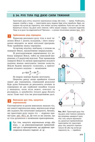 215
§ 34. Рух тіла під дією сили тяжіння
	 Траєкторія руху м’яча, кинутого вертикально вгору або вниз, — пряма. Розбігшись,
людина стрибає у воду — траєкторією руху людини буде вітка параболи. Ядро, ви-
пущене під кутом до горизонту, теж опише частину параболи. Рухи всіх цих тіл від-
буваються тільки під дією сили тяжіння, тобто маємо справу з вільним падінням.
Чому ж ці рухи так відрізняються? Причина — в різних початкових умовах (рис. 34.1).
Рис. 34.1. Траєкторія руху тіла
під дією сили тяжіння залежить
від напрямку швидкості руху
тіла: тіло, кинуте вертикаль-
но, рухається прямолінійною
траєкторією (а); траєкторія
руху тіла, кинутого горизон-
тально (б) або під кутом до
горизонту (в), — парабола

g

g

g

v0

v0
h

v0
l
h

g

v0
l

g
h
б
в
а
1
Здійснюємо ряд спрощень
Характер реального руху тіла в полі тя-
жіння Землі є досить складним, і його опису-
вання виходить за межі шкільної програми.
Тому приймемо низку спрощень:
1) систему відліку, пов’язану з точкою на
поверхні Землі, вважатимемо інерціальною;
2) розглядатимемо переміщення тіл по-
близу поверхні Землі, тобто на невеликій (по-
рівняно з її радіусом) відстані. Тоді кривизною
поверхні Землі та зміною прискорення вільного
падіння можна знехтувати; інакше кажучи,
Землю будемо вважати «пласкою», а  приско-
рення вільного падіння — незмінним:
g = ≈
9 8 10
2 2
,
м
с
м
с
;
3) опором повітря будемо нехтувати.
Зверніть увагу: якщо прийняти тільки
перші два спрощення, отриманий результат
буде дуже близьким до реального; останнє  ж
спрощення не дає серйозної похибки тільки
у  випадках, коли тіла важкі, невеликі за
розмірами, а швидкість їхнього руху досить
мала. Саме такі тіла ми розглядатимемо далі.
2
Вивчаємо рух тіла, кинутого
вертикально
Спостерігаючи за рухом невеликих важких тіл,
які кинуті вертикально вниз, вертикально вгору
або падають без початкової швидкості, бачимо,
що траєкторія руху таких тіл — відрізки пря-
мої (див. рис. 34.1, а). До того ж ми знаємо, що
ці тіла рухаються з незмінним прискоренням.
Рух тіла, кинутого вертикально вгору або
вниз, — це рівноприскорений прямоліній-
ний рух із прискоренням, що дорівнює при-
скоренню вільного падіння:
 
a g
= .
v0 = 0
Право для безоплатного розміщення підручника в мережі Інтернет має
Міністерство освіти і науки України http://mon.gov.ua/ та Інститут модернізації змісту освіти https://imzo.gov.ua
 
