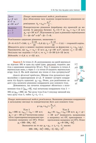 217
§ 34. Рух тіла під дією сили тяжіння
Дано:
v0 2
= м/с
h = 7 м
g =10 м/с2
Пошук математичної моделі, розв’язання
Для обчислення часу падіння скористаємося рівнянням пе-
реміщення: h v t
y y
g t
y
= +
0
2
2
.
Конкретизуємо рівняння (перейдемо від проекцій до мо-
дулів). Із рисунка бачимо: h h
y = = 7  м; v v
y
0 0 2
= − = −  м/с;
g g
y = =10  м/с2. Підставимо ці дані в рівняння переміщення:
7 2 5 5 2 7 0
2 2
= − + ⇒ − − =
t t t t .
Знайти:
t — ?
v — ?
Розв’язавши одержане рівняння, визначимо t:
D = + ⋅ ⋅ =
4 4 5 7 144; t1
2 12
10
1 4
= =
+
,  (с); t2
2 12
10
1
= = −
−
 (с) — сторонній корінь.
Швидкість руху в момент падіння визначимо за формулою v v g t
y y y
= +
0 .
Ураховуючи, що v v
y
0 0 2
= − = −  м/с; g g
y = =10  м/с2, маємо: v t
y = − +
2 10 .
Оскільки час падіння t =1 4
,  с, то vy = − + ⋅ =
2 10 1 4 12
, (м/с).
Відповідь: t =1 4
,  с; v =12 м/с.
Задача 2. Із точок A і B, розташованих на одній вертикалі
на відстані 105 м одна від одної (див. рисунок), кидають два
тіла з однаковою швидкістю 10 м/с. Тіло 1 кидають із точки A
вертикально вниз, а через 1 с із точки B кидають вертикально
вгору тіло 2. На якій відстані від точки  A тіла зустрінуться?
Аналіз фізичної проблеми. Обидва тіла рухаються пря-
молінійно з прискоренням
 
a g
= . У момент зустрічі коорди-
нати тіл будуть однакові: y y
1 2
= . Отже, для розв’язання за-
дачі слід записати рівняння координати для кожного тіла.
Домовимося, що початок координат збігається з поло-
женням тіла 2 y02 0
=
( ), тоді початкова координата тіла 1 —
105 м ( y01 105
=  м). Час руху тіла 2 на 1 секунду менший від
часу руху тіла 1, тобто t t
2 1 1
= −  с.
Пошук математичної моделі, розв’язання. Запишемо рівняння координати
в загальному вигляді та конкретизуємо його для кожного тіла:
y y v t t
y
gy
= + +
0 0
2
2
.
Тіло 1 Тіло 2
y01 105
=  м; v v
y
01 01 10
= − = − м/с;
g g
y = − = −10 м/с2 (початкова швид-
кістьіприскореннянапрямленіпро-
тилежно напрямку осі OY). Отже:
y02 0
= ; v v
y
02 02 10
= = м/с; g g
y = − = −10
g g
y = − = −10   м/с2 (швидкість напрямлена
в напрямку осі OY, прискорення —
протилежно напрямку осі OY). Отже:
y t t
1 1 1
2
105 10 5
= − − . y t t
2 2 2
2
0 10 5
= + − .
Зважаючи на те що y y
1 2
= , а t t
2 1 1
= − , маємо:
105 10 5 10 1 5 1
1 1
2
1 1
2
− − = −
( )− −
( )
t t t t .
Y
A
B
О
0 2
1

g

v01

v02
Право для безоплатного розміщення підручника в мережі Інтернет має
Міністерство освіти і науки України http://mon.gov.ua/ та Інститут модернізації змісту освіти https://imzo.gov.ua
 